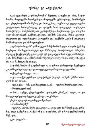 81 მკითხველთა ლიგა
უშანგა და აქვსენტიჩი
ეკას უყვარდა „ალბატროსში“ შევლა. კაფეში კი არა, მაღა-
ზიაში. რაღაცებს მოირგებდა, რაღაცებს, უბრალოდ, მოიზომებ-
და. უხდებოდა მოზომებაც და მორგებაც, საერთოდ, ყველაფერი
უხდებოდა, სიმთვრალეც კი. ცოტას რომ დალევდა, თვალები
საპატრულო მანქანასავით უციმციმებდა. საერთოდ, ეკა, თავისი
ქალიშვილისგან განსხვავებით, ბავშვს ჰგავდა. მისი გულუბ-
რყვილო და უდარდელი სიტყვანი და საქმენი კაცს წააქცევდა
სიმსუბუქითა და უბრალოებით.
„ალბატროსიდან“ გამოსული მანქანაში ჩაჯდა, რიგის ქუჩაზე
ჩაუხვია, მიიხედ-მოიხედა და სწრაფად მოატრიალა მანქანა.
შემდეგ ჭავჭავაძეზე გამოვიდა და გალაქტიონის ძეგლთან ჩაუხ-
ვია. შინ მიდიოდა, ქმარი ჩამოსულიყო ბოლოს და ბოლოს, ეგებ
რაღაც ჩამოუტანა კიდეც.
სადარბაზოსთან გადმოსულ ეკას ერთი უბრალოდ ჩაცმული
კაცი მიუახლოვდა და დათაფლული ღიმილით დაეკითხა:
– ქალბატონი ეკა, ხო...
– კი, – თქვა ეკამ და ლიფტისკენ წავიდა, – ჩემი ქმარი თბი-
ლისში არ არის...
– უკეთესი, – ხმა გაუმკაცრდა კაცს, – უფრო მოვრიგდებით.
– მოვრიგდებით?
– ხო... აუშვი, ქალბატონო, ლიფტის კნოპკას ხელი, – და
მოულოდნელად ხელი გაუწოდა, – უშანგი.
უხეში, დაკოჟრილი ხელი ჰქონდა.
– რაშია საქმე?
– უყურე, ახლა, ჩემი კაი გოგო... ვდგავარ ბარნოვზე. დავინა-
ხე, ბიჭი გაჩერდა. ტაქსი უნდა. დავძარი. ამ დროს დამიაბგონე
შენ. და...
ეკას გაეცინა.
 