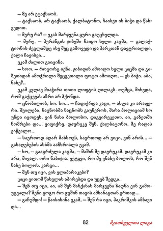 82 მკითხველთა ლიგა
– მე არ ვტაქსაობ.
– ტაქსაობ, არ ტაქსაობ, ქალბატონო, ჩაისვი ის ბიჭი და წახ-
ვედით.
– მერე რა? – ეკას მარჯვენა ყური გაუცხელდა.
– მერე, – პერანგის ჯიბეში ჩაიყო ხელი კაცმა, – გალაქ-
ტიონის ძეგლამდე ისე მეც გამოვედი და პარკთან დავტრიალდი,
ქალი ჩავისვი...
ეკამ ძალით გაიცინა.
– ხოო, – როგორც იქნა, ჯიბიდან ამოიღო ხელი კაცმა და გა-
ზეთიდან ამოჭრილი შეცვეთილი ფოტო ამოიღო, – ეს ბიჭი. აბა,
ნახე?..
ეკამ კვლავ მიაჭირა თითი ლიფტის ღილაკს. თუმცა, მიხვდა,
რომ გაქცევას აზრი არ ჰქონდა.
– ცნობილობ, ხო. ხო... – ჩაფიქრდა კაცი, – ახლა კი არაფე-
რი. შეილება, ნაცნობმა ნაცნობს გაუჩეროს, მარა პოლიციამ ხო
უნდა იცოდეს. ვინ ნახა ბოლოსო, დაგვირეკეთო. აი, გაზეთში
ნომრები და... ვიფიქრე, დაურეკე შენ, ქალბატონო, მე რაღას
ვიწვალო...
– საერთოდ აღარ მახსოვს, საერთოდ არ ვიცი, ვინ არის... –
გასაღებების ასხმა ააჩხრიალა ეკამ.
– ხო, – გააგრძელა კაცმა, – მაშინ მე დავრეკამ. დავრეკამ კი
არა, მივალ. ორი ნაბიჯია. ვეტყვი, რო მე ვნახე ბოლოს, რო შენ
ნახე ბოლოს. კარგი...
– შენ თუ იცი, ვის ელაპარაკები?
კაცი ვითომ წასვლას აპირებდა და უცებ შედგა.
– შენ თუ იცი, აი, ამ შენ მანქანას მარჯვენა ზადნი ვინ გამო-
უცვალა? შენი გოგო რო გუშინ თავის ამხანაგთან ერთად...
– გაჩუმდი! – წაისისინა ეკამ, – შენ რა იცი, პაკრიშკის ამბავი
და...
 