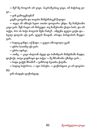 83 მკითხველთა ლიგა
– მე? მე როგორ არ ვიცი. პაკრიშკისაც ვიცი, იმ ბიჭისაც ვი-
ცი...
– ვინ გამოგგზავნა?
კაცმა გაიცინა და თავისი მანქანისკენ წავიდა:
– თელ ამ ამბავს ხუთი ათასი დოლარი უნდა. მე ნამუსიანი
კაცი ვარ. შენ რატო არ მიხვედი, თუ ნამუსიანი ქალი ხარ, და არ
თქვი, რო ის ბიჭი ბოლოს შენა ნახე?.. ამდენი ფული გაქთ და...
ხვალ დილას აქა ვარ, ფულს მაიტან, არადა პირდაპირ მივდი-
ვარ.
– სადაც გინდა, იქ წადი, – გული ამოაყოლა ეკამ.
– ცხრა საათზე აქა ვარ.
– ცხრა ადრეა.
– ათზე, – კაცი ძალიან ძველ და საზიზღარ მანქანაში ჩაჯდა,
დაქოქა, თავი გადმოყო და თქვა: – მე შრამიანი უშანგა ვარ...
– სადა გაქვს შრამი? – უაზროდ ჰკითხა ქალმა.
– სადაც საჭიროა, – იყო პასუხი, – ტაქსისტათ კი არ დავიბა-
დე.
ვინ იბადება ტაქსისტად.
 