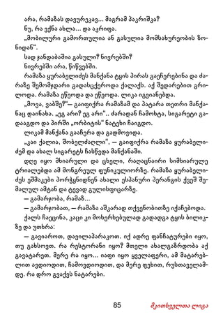 85 მკითხველთა ლიგა
არა, რამაზას დავურეკავ... მაგრამ პაკრიშკა?
ნუ, რა ვქნა ახლა... და აკრიფა.
„მობილური გამორთულია ან გასულია მომსახურეობის ზო-
ნიდან“.
სად ჯანდაბაშია გასული? ნივრებში?
ნივრებში არა, წიწვებში.
რამაზა ყურაბელიძეს მანქანა ტყის პირას გაეჩერებინა და ძა-
რაზე შემომჯდარი გადასცქეროდა ქალაქს. აქ შედარებით გრი-
ლოდა. რამაზა ეწეოდა და ეწეოდა. ლიკა იგვიანებდა.
„მოვა, ვაბშე?“– გაიფიქრა რამაზამ და პატარა თეთრი მანქა-
ნაც დაინახა. „ეგ არი? ეგ არი“.. ძარადან ჩამოხტა, სიგარეტი გა-
დააგდო და პირში „ორბიტის“ ნატეხი ჩაიგდო.
ლიკამ მანქანა გააჩერა და გადმოვიდა.
„კაი ქალია, შობელძაღლი“, – გაიფიქრა რამაზა ყურაბელი-
ძემ და ახალ სიგარეტს ჩასწვდა მანქანაში.
დღე იყო მხიარული და ცხელი, რაღაცნაირი სიმხიარულე
ტრიალებდა ამ მონგრეულ ფუნიკულიორზე. რამაზა ყურაბელი-
ძეს ეშმაკები პორჭყნიდნენ ახალი ესპანური პერანგის ქვეშ შე-
მალულ ამტან და ტევად გულისფიცარზე.
– გამარჯობა, რამაზ...
– გამარჯობათ, – რამაზა აშკარად თქვენობითზე იქაჩებოდა.
ქალს ჩაეცინა, კაცი კი მოხერხებულად გადადგა ტყის ბილიკ-
ზე და უთხრა:
– გავიაროთ, დავილაპარაკოთ. იქ ადრე ფანჩატურები იყო,
თუ გახსოვთ. რა რესტორანი იყო? მთელი ახალგაზრდობა აქ
გავატარეთ. მერე რა იყო... იაფი იყო ყველაფერი, ამ მატარებ-
ლით ავდიოდით, ჩამოვდიოდით, და მერე ფეხით, რუსთაველამ-
დე. რა დრო გვაქვს ნატარები.
 