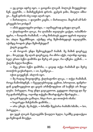 86 მკითხველთა ლიგა
– ეგ ცოტა ადრე იყო, – გაიცინა ლიკამ. ბილიკს მიუყვებოდ-
ნენ, ტევრში, – მამაჩვენების დროს. გეპეის ჯაზი, მთელი ამბა-
ვი... ჩვენ დროს ისე იაფი აღარ იყო.
– მართალია, – დაუთმო კაცმა, – მართალია. მაგრამ ამ ნან-
გრევებს ხო ჯობდა?
– ამას ყველაფერი ჯობდა, – ალმაცერად გახედა ლიკამ.
– ქალბატონო ლიკა, რა ლამაზი თვალები გაქვთ, იასამნის-
ფერი, – ჩაიღიმა რამაზამ, – არც მინახავს ეგეთი ფერის თვალე-
ბი. ახლა შეგამჩნიეთ. აქამდე არც შემომიხედავს თვალებში.
აქამდე როდის უნდა შემომეხედა?
ქალს გაეცინა.
– ან როგორ უნდა შემოგეხედა? რამაზ. მე მაშინ დავრეკე
და... მოკლედ, მე აღარ დავრეკავ, რა აზრი აქვს, ოღონდ იცოდე,
სულ ერთი ბეწო დამრჩა და მერე არ ვიცი, რა იქნება. გუშინ... –
ქალმა ხელი ჩაიქნია.
– მეც ერთი ბეწო დამრჩა, – ცივად თქვა რამაზამ და მერე
თითქოს გაუხარდაო, – აი, სკამეიკა...
იქით გაუყვნენ. ახლოს იყო.
– მე რაღაც მოვიფიქრე, ქალბატონო ლიკა, – თქვა რამაზამ,
როცა ჩამოსხდნენ, – ჩვეულებრივად, ცემით, სროლით, ფანჯრი-
დან გადმოგდებით და ყავის არმიწოდებით ამ საქმეს არ მოევ-
ლება. პირველი, რაც უნდა გავაკეთოთ, გეტყვით ახლავე და მე-
რე დანარჩენსაც. ოღონდ თქვენი მხარდაჭერა მჭირდება...
ლიკამ ხელები გაშალა, სხვა რაო, და თითქოს ინანა:
– სიგარეტი მანქანაში დამრჩა...
– არა უშავს, მე მაქვს, – ხრინწი შეეპარა რამაზს ხმაში, – ხო,
პირველი...
და უცებ ლიკას მკლავებში წაავლო ხელი, სკამზე გადააქცია
და ზემოდან მოექცა.
 