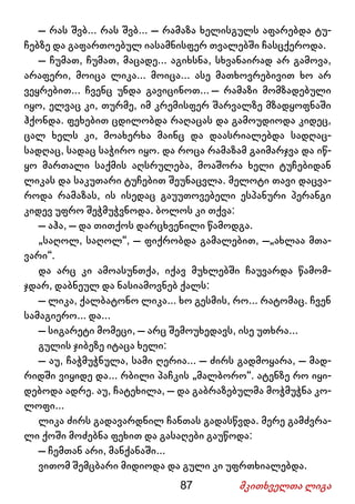 87 მკითხველთა ლიგა
– რას შვბ... რას შვბ... – რამაზა ხელისგულს აფარებდა ტუ-
ჩებზე და გაფართოებულ იასამნისფერ თვალებში ჩასცქეროდა.
– ჩუმათ, ჩუმათ, მაცადე... აგიხსნა, სხვანაირად არ გამოვა,
არაფერი, მოიცა ლიკა... მოიცა... ასე მათხოვრებივით ხო არ
ვეყრებით... ჩვენც უნდა გავიცინოთ... – რამაზი მომზადებული
იყო, ელვაც კი, თურმე, იმ კრემისფერ შარვალზე მზადყოფნაში
ჰქონდა. ფეხებით ცდილობდა რაღაცას და გამოუდიოდა კიდეც,
ცალ ხელს კი, მოახერხა მაინც და დაასრიალებდა სადღაც-
სადღაც, სადაც საჭირო იყო. და როცა რამაზამ გაიმარჯვა და იწ-
ყო მართალი საქმის აღსრულება, მოაშორა ხელი ტუჩებიდან
ლიკას და საკუთარი ტუჩებით შეუნაცვლა. მელოტი თავი დაცვა-
როდა რამაზას, ის ისედაც გაუუთოვებელი ესპანური პერანგი
კიდევ უფრო შეჭმუჭვნოდა. ბოლოს კი თქვა:
– აჰა, – და თითქოს დარცხვენილი წამოდგა.
„საღოლ, საღოლ“, – ფიქრობდა გამალებით, –„ახლაა მთა-
ვარი“.
და არც კი ამოასუნთქა, იქავ მუხლებში ჩაუვარდა წამომ-
ჯდარ, დაბნეულ და ნასიამოვნებ ქალს:
– ლიკა, ქალბატონო ლიკა... ხო გესმის, რო... რატომაც. ჩვენ
სამაგიერო... და...
– სიგარეტი მომეცი, – არც შემოუხედავს, ისე უთხრა...
გულის ჯიბეზე იტაცა ხელი:
– აუ, ჩაჭმუჭნულა, სამი ღერია... – ძირს გადმოყარა, – მად-
რიდში ვიყიდე და... რბილი პაჩკის „მალბორო“. ატენზე რო იყი-
დებოდა ადრე. აუ, ჩატეხილა, – და გაბრაზებულმა მოჭმუჭნა კო-
ლოფი...
ლიკა ძირს გადავარდნილ ჩანთას გადასწვდა. მერე გამძვრა-
ლი ქოში მოძებნა ფეხით და გასაღები გაუწოდა:
– ჩემთან არი, მანქანაში...
ვითომ შემცბარი მიდიოდა და გული კი უფრთხიალებდა.
 