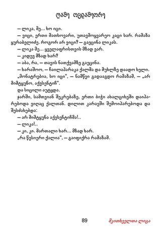 89 მკითხველთა ლიგა
ღამე ოცდამეორე
– ლიკა, მე... ხო იცი.
– ვიცი, ერთი მათხოვარი, უთავმოყვარეო კაცი ხარ. რამაზა
ყურაბელიძე. როგორ არ ვიცი? – გაეცინა ლიკას.
– ლიკა მე... ყველაფრისთვის მზად ვარ.
– კიდევ მზად ხარ?
– აბა, რა, – თავის ნათქვამზე გაეცინა.
– ხარაშოო, – ჩაილაპარაკა ქალმა და მუხლზე დაადო ხელი.
„მონატრებია, ხო იცი“, – ნამწვი გადააგდო რამაზამ, – „არ
მიმტყუნო, აქვსენტიჩ“.
და სიცილი აუტყდა.
ჯარში, სამთვიან შეკრებაზე, ერთი ბიჭი ახალციხეში დაიპა-
რებოდა ვიღაც ქალთან. დილით კარავში შემოიპარებოდა და
შესძახებდა:
– არ მიმტყუნა აქვსენტიჩმა!..
– ლიკა!..
– კი, კი. მართალი ხარ... მზად ხარ.
„რა წესიერი ქალია“, – გაიფიქრა რამაზამ.
 