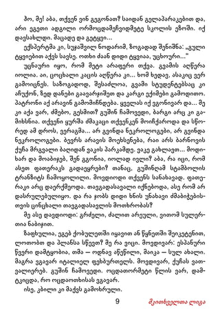 9 მკითხველთა ლიგა
ჰო, მე! აბა, თქვენ ვინ გეგონათ? საიდან გელაპარაკებით და,
არი ეგეთი ადგილი ორმოცდამეჩვიდმეტე სკოლის ეზოში. იქ
დავსახლდი. მაცადე და გეტყვი...
ექსპერტმა კი, სუჯაშვილ ნოდარიმ, ზოგადად შენიშნა: „გული
ტყვიებით აქვს სავსე. ოთხი ძაან დიდი ტყვიაა, უცხოური...“
უცნაური იყო, რომ მეტი არაფერი თქვა. გვამის აღწერა
იოლია. აი, ცოცხალი კაცის აღწერა კი... ხომ ხედავ, ასაკიც ვერ
გამოიცნეს. საზოგადოდ, შესაძლოა, გვამი სტუდენტებსაც კი
აჩუქონ, ზედ დანები გაავარჯიშეთ და კარგი ექიმები გამოდითო.
პატრონი აქ არავინ გამომიჩნდება. ყველას იქ ვგონივარ და... მე
კი აქა ვარ, ძმებო, გესმით? გუშინ ჩამოვედი, ბარგი არც კი გა-
მიხსნია. თქვენი ყურშა ძმაკაცი თქვენკენ მოიჩქაროდა და სწო-
რედ ამ დროს, ვერაგმა... არ გვინდა ნეკროლოგები, არ გვინდა
ნეკროლოგები. ბევრს არავის მოეხსენება, რაი არს ბარნოვის
ქუჩა მრგვალი ბაღიდან ვაკის პარკამდე. ვაკე გახლავთ... მოდი-
ხარ და მოაბიჯებ, შენ გგონია, იოლად ივლი? აბა, რა იცი, რომ
ასეთ ფათერაკს გადაეყრები? თანაც, გუშინღამ სტამბოლის
ტრანზიტს ჩამოყოლილი. მოვდიოდი თქვენს სანახავად. ფათე-
რაკი არც დაერქმეოდა. თავგადასავალი იქნებოდა, ასე რომ არ
დასრულებულიყო. და რა ჯობს დიდი ხნის უნახავი ძმაბიჭების-
თვის ცინცხალი თავგადასავლის მოთხრობას?
მე ასე დავდიოდი: გრძელი, ძალით არეული, ვითომ სულერ-
თია ნაბიჯით.
ზაფხულია, ეგებ ქობულეთში იყავით ან წყნეთში შეიკეტენით,
ლოთობთ და პლანსა სწევთ? მე რა ვიცი. მოვდივარ: ესპანური
წვერი დამტყობია, თმა – ოდნავ აწეწილი, მაიკა – სულ ახალი.
მაგრა ვგავარ იტალიელ ფეხბურთელს. მოვდივარ, ქუჩას ვათ-
ვალიერებ. გუშინ ჩამოვედი. ოცდათორმეტი წლის ვარ, დამ-
ტკიცდა, რო ოცდაოთხისას ვგავარ.
ისე, კბილი კი მაქვს გამოხრული.
 