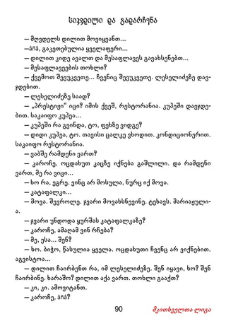 90 მკითხველთა ლიგა
სიკვდილი და გადარჩენა
– მღვდელს დილით მოვიყვანთ...
–âñå, გაკეთებულია ყველაფერი...
– დილით კიდე ავალთ და მესაფლავეს გავახსენებთ...
– მესაფლავეების თოხლი?
– ქვემოთ შევუკვეთე... ჩვენიც შევუკვეთე. ლესელიძეზე დავ-
ჯდებით.
– ლესელიძეზე საად?
– „პრესტიჟი“ იცი? იმის ქვეშ, რესტორანია. კუპეში დავჯდე-
ბით. საკაიფო კუპეა...
– კუპეში რა გვინდა, ტო, ფეხზე ვიდგე?
– დიდი კუპეა, ტო. თავისი ცალკე ვხოდით. კონდიციონერით.
საკაიფო რესტორანია.
– ვაბშე რამდენი ვართ?
– კაროჩე, ოცდახუთ კაცზე იქნება გაშლილი. და რამდენი
ვართ, მე რა ვიცი...
– ხო რა, ეგრე. ვინც არ მოსულა, ნურც იქ მოვა.
– კატაფალკი...
– მოვა. შევროლე. ჯვარი მოვახსნევინე. ტეხავს. მარიაჟული-
ა.
– ჯვარი უნდოდა ყურშას კატაფალკაზე?
– კაროჩე, ამაღამ ვინ რჩება?
– მე, ესა... შენ?
– ხო. ბიჭო, წასულია ყველა. ოცდახუთი ჩვენც არ ვიქნებით.
აგვისტოა...
– დილით ჩაირბენთ რა, იმ ლესელიძეზე. შენ იყავი, ხო? შენ
ჩაირბინე. ხარაშო? დილით აქა ვართ. თოხლი გააქთ?
– კი, კი. ამოვიტანთ.
– კაროჩე, âñå?
 