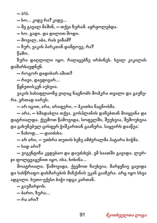 91 მკითხველთა ლიგა
– âñå.
– ხო... კიდე რა? კიდე...
– მე გავალ მაშინ, – თქვა ზურამ. აჟრჟოლებდა.
– ხო. გადი. და დილით მოდი.
– მოვალ, აბა, რას ვიზამ?
– ზურ, ვაკის პარკთან დამტოვე, რა?
წამო.
ზურა დაღლილი იყო. რაღაცებზე ირბინეს. ხვალ კიკილას
დამარხავდნენ.
– როგორ დადიხარ ამით?
– რავი, დავდივარ...
წყნეთისკენ აუხვია.
ვაკის სასაფლაოზე ვიღაც ნაცნობს მოჰკრა თვალი და გაუჩე-
რა. ერთად იარეს.
– არ იცით, არა, არაფერი, – ჰკითხა ნაცნობმა.
– არა, – ხმადაბლა თქვა. გოსპლანის დაჩებთან მიიყვანა და
დატრიალდა. ქვემოთ წამოვიდა, სოფელში, შეუხვია, შემოუხვია
და გახუნებულ ცისფერ ჭიშკართან გააჩერა. საყვირს დააწვა:
– ზახოდ... – დაიძახა.
– არ არი, – უთხრა თუთის ხეზე ამძვრალმა პატარა ბიჭმა.
– სად არი?
– ვიგენტიჩა კვდებაო და დაუძახეს. ემ საათში გავიდა. ლურ-
ჯი ფოლცვაგენით იყო, ისა, ხიხინა...
მოატრიალა. წამოვიდა, ქვემოთ ჩაუხვია, მარჯვნივ გავიდა
და სასწრაფო დახმარების მანქანის უკან გააჩერა. არც იყო სხვა
ადგილი. ხუთი-ექვსი ბიჭი იდგა კართან.
– გაუმარჯოს.
– ბარო, ზურა...
– რა არი?
 