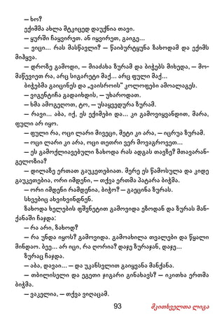 93 მკითხველთა ლიგა
– ხო?
ექიმმა ახლა მტკიცედ დაუქნია თავი.
– ყურში ჩაყვირეთ. ან იყვირეთ, გაიგე...
– ვიცი... რას მასწავლი? – წაიბურტყუნა ზახოდამ და ექიმს
მიჰყვა.
– დროზე გამოდი, – მიაძახა ზურამ და ბიჭებს მიხედა, – მო-
მაწევიეთ რა, არც სიგარეტი მაქ... არც ფული მაქ...
ბიჭებმა გაიცინეს და „ვაისროის“ კოლოფები ამოალაგეს.
– ვიგენტიჩა გადაიხდის, – უხაროდათ.
– ხმა ამოგეღოთ, ტო, – უსაყვედურა ზურამ.
– რავი... აბა, იქ, ეს ექიმები და... კი გამოვიყვანდით, მარა,
ფული არ იყო.
– ფული რა, ოცი ლარი მივეცი, მეტი კი არა, – იცრუა ზურამ.
– ოცი ლარი კი არა, ოცი თეთრი ვერ მოვაგროვეთ...
– ეს გამოქლიავებული ზახოდა რას ადგას თავზე? მთავარან-
გელოზია?
– დილაზე ერთათ გაუკეთებიათ. მერე ეს წამოსულა და კიდე
გაუკეთებია, ორი იმდენი, – თქვა ერთმა პატარა ბიჭმა.
– ორი იმდენი რამდენია, ბიჭო? – გაეცინა ზურას.
სხვებიც ახვიხვინდნენ.
ზახოდა ხელების ფშვნეტით გამოვიდა ეზოდან და ზურას მან-
ქანაში ჩაჯდა:
– რა არი, ზახოდ?
– რა უნდა იყოს? გამოვიდა. გამოახილა თვალები და წყალი
მინდაო. ბეე... არ იცი, რა ღორია? დაჯე ზურაჯან, დაჯე...
ზურაც ჩაჯდა.
– აბა, დავაი... – და უკანსვლით გაიყვანა მანქანა.
– თბილისელი და ეგეთი ჯიგარი გინახავს? – იკითხა ერთმა
ბიჭმა.
– ვაკელია, – თქვა ვიღაცამ.
 