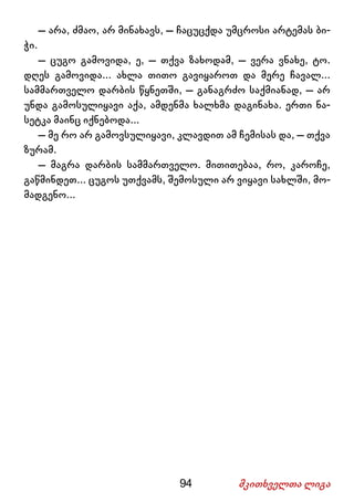 94 მკითხველთა ლიგა
– არა, ძმაო, არ მინახავს, – ჩაცუცქდა უმცროსი არტემას ბი-
ჭი.
– ცუგო გამოვიდა, ე, – თქვა ზახოდამ, – ვერა ვნახე, ტო.
დღეს გამოვიდა... ახლა თითო გავიყაროთ და მერე ჩავალ...
სამმართველო დარბის წყნეთში, – განაგრძო საქმიანად, – არ
უნდა გამოსულიყავი აქა, ამდენმა ხალხმა დაგინახა. ერთი ნა-
სეტკა მაინც იქნებოდა...
– მე რო არ გამოვსულიყავი, კლავდით ამ ჩემისას და, – თქვა
ზურამ.
– მაგრა დარბის სამმართველო. მითითებაა, რო, კაროჩე,
გაწმინდეთ... ცუგოს უთქვამს, შემოსული არ ვიყავი სახლში, მო-
მადგენო...
 