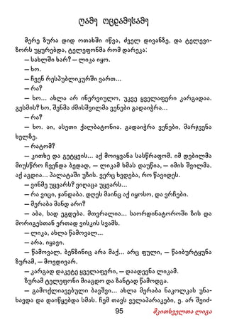 95 მკითხველთა ლიგა
ღამე ოცდამესამე
მერე ზურა დიდ ოთახში იწვა, ძველ დივანზე, და ტელევი-
ზორს უყურებდა, ტელეფონმა რომ დარეკა:
– სახლში ხარ? – ლიკა იყო.
– ხო.
– ჩვენ რესპუბლიკურში ვართ...
– რა?
– ხო... ახლა არ ინერვიულო, უკვე ყველაფერი კარგადაა.
გესმის? ხო, შენმა ძმისშვილმა ვენები გადაიჭრა...
– რა?
– ხო. აი, ასეთი ქალბატონია. გადაიჭრა ვენები, მარჯვენა
ხელზე.
– რატომ?
– კითხე და გეტყვის... აქ მოიყვანა სასწრაფომ. იმ დებილმა
მიუსწრო ჩვენდა ბედად, – ლიკამ ხმას დაუწია, – იმის შვილმა.
აქ აგდია... პალატაში უზის. ვერც ხვდება, რო წავიდეს.
– ვინმე უყვარს? ვიღაცა უყვარს...
– რა ვიცი, ჯანდაბა. დღეს მაინც აქ იყოსო, და ვრჩები.
– მერაბა მანდ არი?
– აბა, სად ეგდება. მთვრალია... საორდინატოროში ზის და
მორიგესთან ერთად ვისკის სვამს.
– ლიკა, ახლა წამოვალ...
– არა. იყავი.
– წამოვალ. ბენზინიც არა მაქ... არც ფული, – წაიბურტყუნა
ზურამ, – მოვდივარ.
– კარგად დაკეტე ყველაფერი, – დაადევნა ლიკამ.
ზურამ ტელეფონი მიაგდო და ზანტად წამოდგა.
– გამოქლიავებული ბავშვი... ახლა მერაბა ნაკოლკას უნა-
ხავდა და დაიწყებდა სმას. ჩემ თავს ველაპარაკები, ე. არ შეიძ-
 