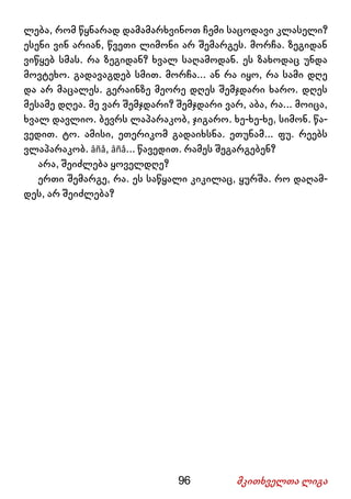 96 მკითხველთა ლიგა
ლება, რომ წყნარად დამამარხვინოთ ჩემი საცოდავი კლასელი?
ესენი ვინ არიან, წვეთი ლიმონი არ შემარგეს. მორჩა. ზეგიდან
ვიწყებ სმას. რა ზეგიდან? ხვალ საღამოდან. ეს ზახოდაც უნდა
მოვტეხო. გადავაგდებ სმით. მორჩა... ან რა იყო, რა სამი დღე
და არ მაცალეს. გერაინზე მეორე დღეს შემჯდარი ხარო. დღეს
მესამე დღეა. მე ვარ შემჯდარი? შემჯდარი ვარ, აბა, რა... მოიცა,
ხვალ დავლიო. ბევრს ლაპარაკობ, ჯიგარო. ხე-ხე-ხე, სიმონ. წა-
ვედით. ტო. ამისი, ეთერიკომ გადაიხსნა. ეთუნამ... ფუ. რეებს
ვლაპარაკობ. âñå, âñå... წავედით. რამეს შეგარგებენ?
არა, შეიძლება ყოველდღე?
ერთი შემარგე, რა. ეს საწყალი კიკილაც, ყურშა. რო დაღამ-
დეს, არ შეიძლება?
 