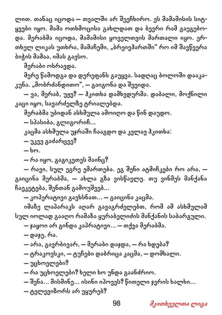 98 მკითხველთა ლიგა
ლით. თანაც იცოდა – თვალში არ შეეჩხირო. ეს მამამისის სიტ-
ყვები იყო. მამა ოთხმოცისა გახლდათ და ბევრი რამ გაეგებო-
და. მერაბმა იცოდა, მამამისი ყოველთვის მართალი იყო. ერ-
თხელ ლიკას უთხრა, მამაჩემი, „ბრეივჰართში“ რო იმ შავწვერა
ბიჭის მამაა, იმას გავსო.
მერაბი ოხრავდა.
მერე წამოდგა და დერეფანს გაუყვა. სადღაც ბოლოში დააკა-
კუნა. „მობრძანდითო“, – გაიგონა და შევიდა.
– ვა, მერაბ, უჟე? – ჰკითხა დამხვდურმა. დაბალი, მოქნილი
კაცი იყო, სავარძელზე ტრიალებდა.
მერაბმა უბიდან ასხმულა ამოიღო და წინ დაუდო.
– სპასიბა, გლიგორიჩ...
კაცმა ასხმულა უჯრაში ჩააგდო და კვლავ ჰკითხა:
– უკვე გაძარცვე?
– ხო.
– რა იყო, გაგიკეთეს მაინც?
– რავი, სულ ეგრე ემართება. ეგ შენი ატმიჩკები რო არა, –
გაიცინა მერაბმა, – ახლა გზა ვისწავლე. თუ ვინმეს მანქანა
ჩაეკეტება, შენთან გამოუშვებ...
– კოპერატივი გავხსნათ... – გაიცინა კაცმა.
იმაზე ლაპარაკს აღარ გავაგრძელებთ, რომ ამ ასხმულამ
სულ იოლად გააღო რამაზა ყურაბელიძის მანქანის საბარგული.
– ჯაყოი არ გინდა კაპრატივი... – თქვა მერაბმა.
– დაჯე, რა.
– არა, გავრბივარ, – მერაბი დაჯდა, – რა ხდება?
– ტრაკოვსკი, – ტუჩები დაბრიცა კაცმა, – დომხალი.
– უცხოელები?
– რა უცხოელები? ხელი ხო უნდა გაანძრიო.
– შენა... მისმინე... ისინი იპოვეს? წითელი ჯვრის ხალხი...
– ტელევიზორს არ უყურებ?
 
