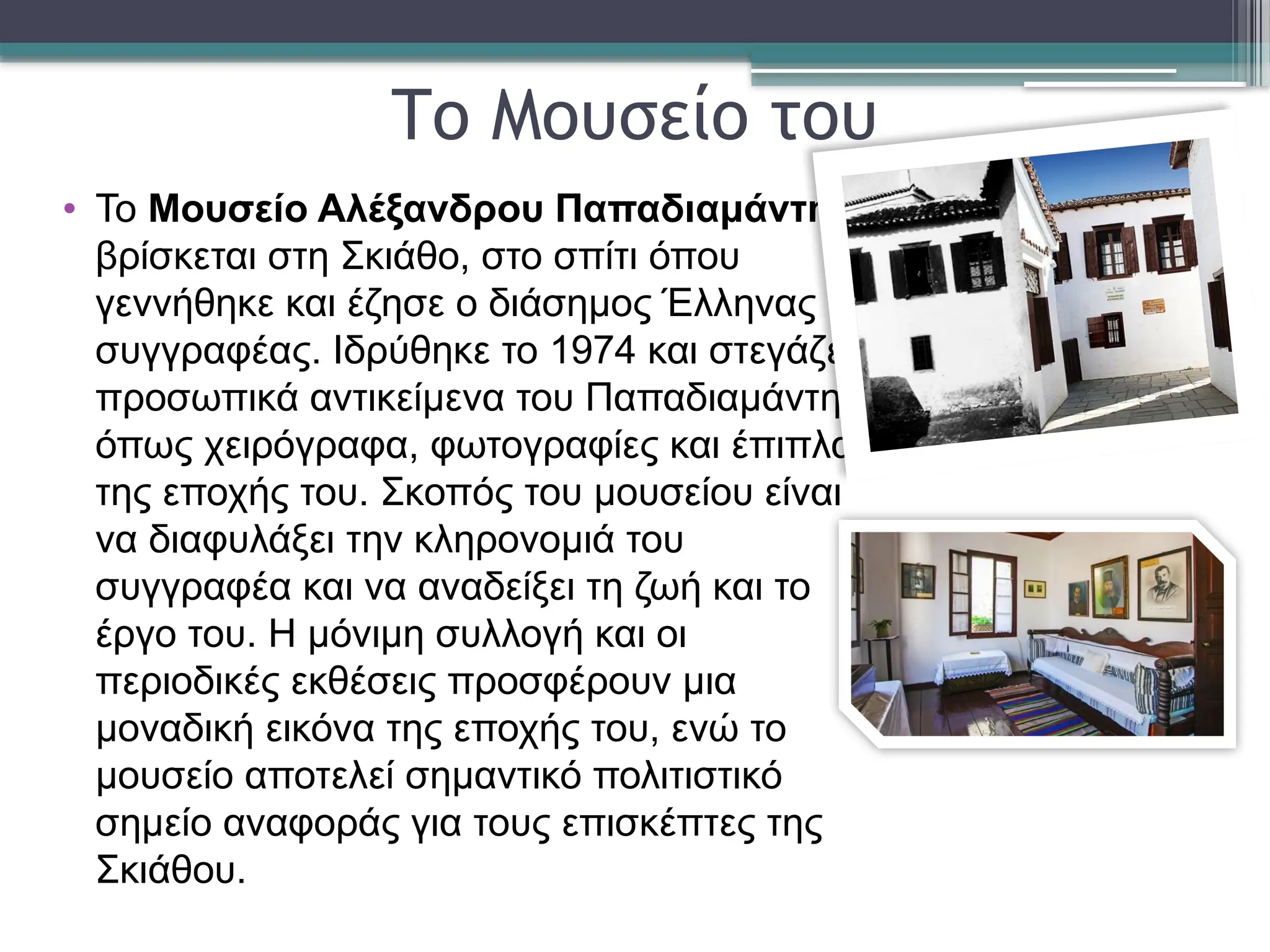 Το Μουσείο του
• Το Μουσείο Αλέξανδρου Παπαδιαμάντη
βρίσκεται στη Σκιάθο, στο σπίτι όπου
γεννήθηκε και έζησε ο διάσημος Έλληνας
συγγραφέας. Ιδρύθηκε το 1974 και στεγάζει
προσωπικά αντικείμενα του Παπαδιαμάντη,
όπως χειρόγραφα, φωτογραφίες και έπιπλα
της εποχής του. Σκοπός του μουσείου είναι
να διαφυλάξει την κληρονομιά του
συγγραφέα και να αναδείξει τη ζωή και το
έργο του. Η μόνιμη συλλογή και οι
περιοδικές εκθέσεις προσφέρουν μια
μοναδική εικόνα της εποχής του, ενώ το
μουσείο αποτελεί σημαντικό πολιτιστικό
σημείο αναφοράς για τους επισκέπτες της
Σκιάθου.
 