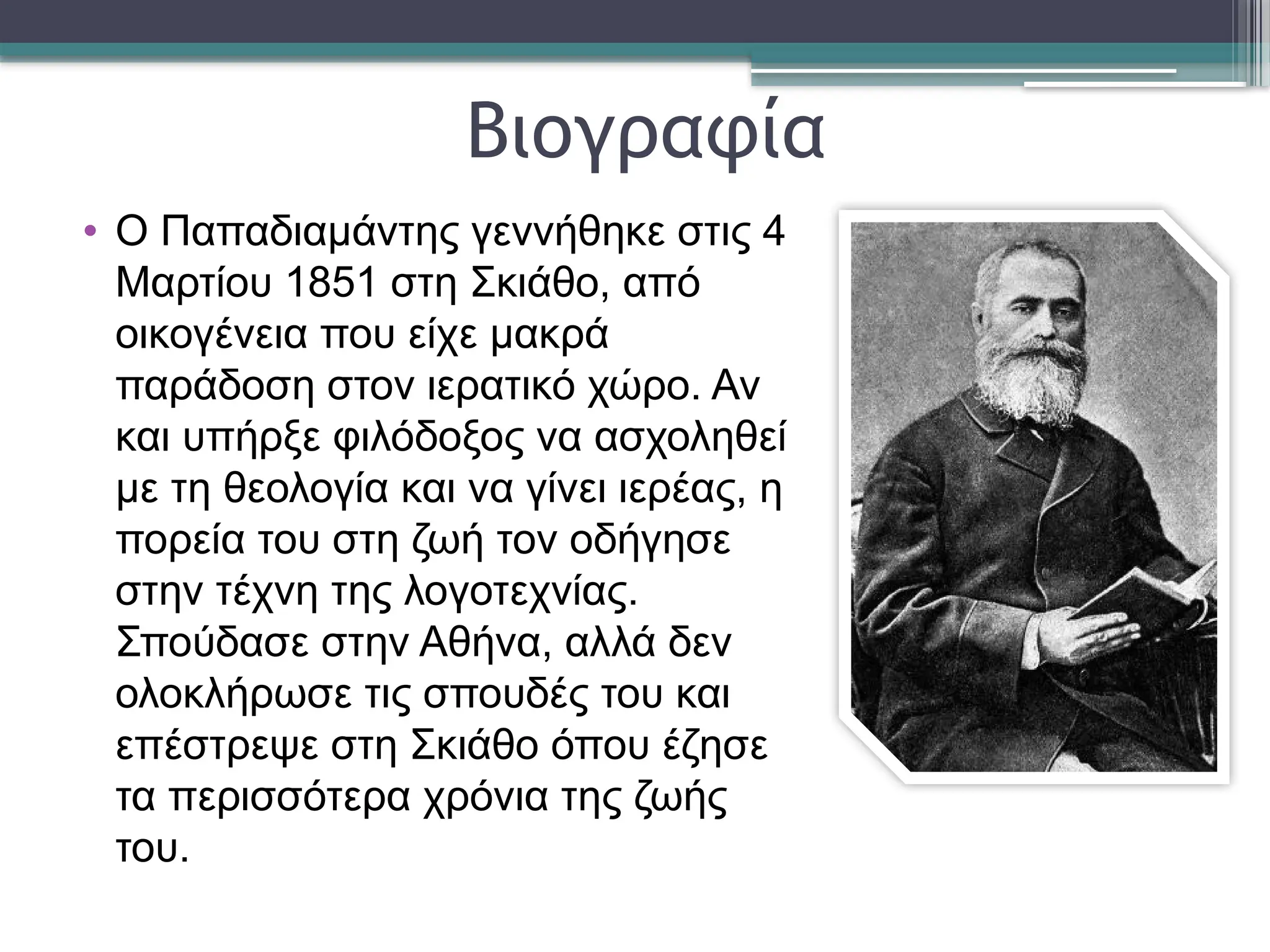 Βιογραφία
• Ο Παπαδιαμάντης γεννήθηκε στις 4
Μαρτίου 1851 στη Σκιάθο, από
οικογένεια που είχε μακρά
παράδοση στον ιερατικό χώρο. Αν
και υπήρξε φιλόδοξος να ασχοληθεί
με τη θεολογία και να γίνει ιερέας, η
πορεία του στη ζωή τον οδήγησε
στην τέχνη της λογοτεχνίας.
Σπούδασε στην Αθήνα, αλλά δεν
ολοκλήρωσε τις σπουδές του και
επέστρεψε στη Σκιάθο όπου έζησε
τα περισσότερα χρόνια της ζωής
του.
 