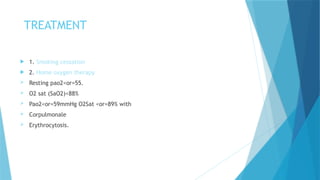 TREATMENT
 1. Smoking cessation
 2. Home oxygen therapy
 Resting pao2<or=55.
 O2 sat (SaO2)<88%
 Pao2<or=59mmHg O2Sat <or=89% with
 Corpulmonale
 Erythrocytosis.
 