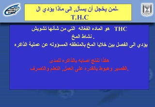 ‫يسأل‬ ‫أن‬ ‫يخجل‬ ‫لمن‬
,
‫ال‬ ‫يؤدي‬ ‫ماذا‬ ‫الى‬ -
T.H.C
‫اده‬D‫م‬‫ال‬ ‫هو‬
‫اله‬ّ
‫ع‬‫الف‬
‫تشويش‬ ‫شأنها‬ ‫من‬ ‫التي‬ THC
‫خ‬D‫م‬‫ال‬ ‫نشاط‬ .
‫يؤدي‬
‫الى‬
‫الفصل‬
‫المخ‬ ‫خاليا‬ ‫بين‬
‫عن‬ ‫المسؤوله‬ ‫بالمنطقه‬
‫الذاكره‬ ‫عملية‬
‫اصابه‬ ‫تنتج‬ ‫هكذا‬
‫بالذاكره‬
‫للمدى‬
‫القصير‬
‫العمل‬ ‫على‬ ‫بالقدره‬ ‫وهبوط‬
,
‫التعلم‬
‫والتصرف‬ .
 