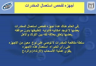 ‫أجهزه‬
‫المخدرات‬ ‫استعمال‬ ‫لفحص‬
‫المخدرات‬ ‫استعمال‬ ‫لفحص‬ ‫أجهزه‬ ‫عدة‬ ‫هناك‬ ‫العالم‬ ‫في‬
‫المخدرات‬ ‫استعمال‬ ‫لفحص‬ ‫أجهزه‬ ‫عدة‬ ‫هناك‬ ‫العالم‬ ‫في‬.
.
‫قانونيه‬ ‫امكانيه‬ ‫توجد‬ ‫ال‬ ‫بعضها‬
‫قانونيه‬ ‫امكانيه‬ ‫توجد‬ ‫ال‬ ‫بعضها‬
‫موافقه‬ ‫بدون‬ ‫لتطبيقها‬
‫موافقه‬ ‫بدون‬ ‫لتطبيقها‬
‫ثقه‬ ‫بعالقة‬ ‫يتعلق‬ ‫بعضها‬
‫ثقه‬ ‫بعالقة‬ ‫يتعلق‬ ‫بعضها‬
‫واالهل‬ ‫االوالد‬ ‫بين‬
‫واالهل‬ ‫االوالد‬ ‫بين‬ .
.
‫المخدرات‬ ‫مكافحة‬ ‫سلطة‬
‫المخدرات‬ ‫مكافحة‬ ‫سلطة‬
‫نوع‬ ‫على‬ ‫توصي‬ ‫ال‬
‫نوع‬ ‫على‬ ‫توصي‬ ‫ال‬
‫االجهزه‬ ‫من‬ ‫معين‬
‫االجهزه‬ ‫من‬ ‫معين‬
‫الخبراء‬ ‫رأي‬ ‫على‬
‫الخبراء‬ ‫رأي‬ ‫على‬
‫االجهزه‬ ‫هذه‬ ‫استعمال‬
‫االجهزه‬ ‫هذه‬ ‫استعمال‬
)‫(االرتداد‬ ‫االنسحاب‬ ‫عملية‬ ‫ي‬َ
‫يقو‬
)‫(االرتداد‬ ‫االنسحاب‬ ‫عملية‬ ‫ي‬َ
‫يقو‬
‫والردع‬
‫والردع‬ .
.
 