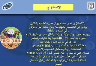 ‫االكستازي‬
‫مصنع‬ ‫عقار‬ ‫االكستازي‬
‫مصنع‬ ‫عقار‬ ‫االكستازي‬
‫بشكلين‬ ‫متعاطيه‬ ‫على‬ ‫يؤثر‬
‫بشكلين‬ ‫متعاطيه‬ ‫على‬ ‫يؤثر‬ .
.
‫يؤدي‬ ‫أخرى‬ ‫ناحيه‬ ‫ومن‬ ‫بالهلوسه‬ ‫االحساس‬ ‫الى‬ ‫يؤدي‬
‫يؤدي‬ ‫أخرى‬ ‫ناحيه‬ ‫ومن‬ ‫بالهلوسه‬ ‫االحساس‬ ‫الى‬ ‫يؤدي‬
‫باليقظه‬ ‫الشعور‬ ‫الى‬
‫باليقظه‬ ‫الشعور‬ ‫الى‬ .
.
‫وكبسوالت‬ ‫بحبوب‬ ‫يوزع‬
‫وكبسوالت‬ ‫بحبوب‬ ‫يوزع‬
‫البلع‬ ‫طريق‬ ‫عن‬ ‫عام‬ ‫بشكل‬ ‫ويؤخذ‬
‫البلع‬ ‫طريق‬ ‫عن‬ ‫عام‬ ‫بشكل‬ ‫ويؤخذ‬ .
.
‫بعد‬ ‫يبدأ‬ ‫تأثيره‬
‫بعد‬ ‫يبدأ‬ ‫تأثيره‬
20
20
‫ל‬
‫ל‬
40
40
‫دقيقه‬
‫دقيقه‬
‫تناوله‬ ‫بعد‬
‫تناوله‬ ‫بعد‬
‫وتستمر‬
‫وتستمر‬
‫بين‬
‫بين‬
4
4
‫الى‬
‫الى‬
6
6
‫ساعات‬
‫ساعات‬
‫أكثر‬ ً
‫ا‬‫وأحيان‬
‫أكثر‬ ً
‫ا‬‫وأحيان‬ .
.
-‫ب‬ ‫تختصر‬ ‫الكيميائيه‬ ‫معادلته‬
-‫ب‬ ‫تختصر‬ ‫الكيميائيه‬ ‫معادلته‬
MDMA
MDMA
‫من‬ ‫وهو‬
‫من‬ ‫وهو‬
‫المنشطات‬
‫المنشطات‬
.
.
‫بمعامل‬ ‫ينتج‬
‫بمعامل‬ ‫ينتج‬
‫شخصيه‬
‫شخصيه‬
‫يوجد‬ ‫وال‬
‫يوجد‬ ‫وال‬
‫يحوي‬ ‫ما‬ ‫على‬ ‫ضمان‬
‫يحوي‬ ‫ما‬ ‫على‬ ‫ضمان‬
.
.
-‫ال‬ ‫أن‬ ‫ذكره‬ ‫الجدير‬ ‫من‬
-‫ال‬ ‫أن‬ ‫ذكره‬ ‫الجدير‬ ‫من‬
MDMA
MDMA
‫سام‬ ‫الصافي‬
‫سام‬ ‫الصافي‬
,
,
‫مختلفه‬ ‫اجهزه‬ ‫عمل‬ ‫يعطل‬
‫مختلفه‬ ‫اجهزه‬ ‫عمل‬ ‫يعطل‬
,
,
‫حدة‬ ‫يقوي‬
‫حدة‬ ‫يقوي‬
‫المتعاطي‬ ‫بها‬ ‫تواجد‬ ‫التي‬ ‫النفسيه‬ ‫الحاله‬
‫المتعاطي‬ ‫بها‬ ‫تواجد‬ ‫التي‬ ‫النفسيه‬ ‫الحاله‬
‫استعمال‬ ‫قبل‬
‫استعمال‬ ‫قبل‬
‫المخدر‬
‫المخدر‬
.
.
 