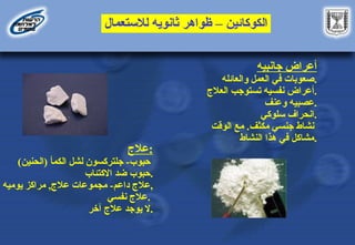 ‫الكوكائين‬
–
‫لالستعمال‬ ‫ثانويه‬ ‫ظواهر‬
‫جانبيه‬ ‫أعراض‬
‫والعائله‬ ‫العمل‬ ‫في‬ ‫صعوبات‬.
‫العالج‬ ‫تستوجب‬ ‫نفسيه‬ ‫أعراض‬.
‫وعنف‬ ‫عصبيه‬.
‫سلوكي‬ ‫انحراف‬.
‫مكثف‬ ‫جنسي‬ ‫نشاط‬
.
‫الوقت‬ ‫مع‬
‫النشاط‬ ‫هذا‬ ‫في‬ ‫مشاكل‬.
‫عالج‬:
‫حبوب‬
-
‫جلتركسون‬
‫لشل‬
)‫(الحنين‬ ‫الكمأ‬
‫االكتئاب‬ ‫ضد‬ ‫حبوب‬.
‫داعم‬ ‫عالج‬
-
‫عالج‬ ‫مجموعات‬
,
‫يوميه‬ ‫مراكز‬ ,
‫نفسي‬ ‫عالج‬.
‫آخر‬ ‫عالج‬ ‫يوجد‬ ‫ال‬.
 