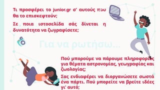 Τι προσφέρει το junior.gr σ' αυτούς που
θα το επισκεφτούν;
Σε ποια ιστοσελίδα σάς δίνεται η
δυνατότητα να ζωγραφίσετε;
Πού μπορούμε να πάρουμε πληροφορίες
για θέματα αστρονομίας, γεωγραφίας και
ζωολογίας;
Σας ενδιαφέρει να διοργανώσετε σωστά
ένα πάρτι. Πού μπορείτε να βρείτε ιδέες
γι' αυτό;
Για να ρωτήσω…
 