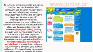 Το junior.gr είναι και καλός φίλος του
Γουέμπι και απίθανο site. Εδώ
μαθαίνετε για όλες τις παραστάσεις
και τις εκδηλώσεις που σας
ταιριάζουν (σε πολλές απ’ αυτές θα
έχετε και έκπτωση επειδή
επισκεφτήκατε το site) και
ενημερώνεστε για παιχνιδότοπους,
κλόουν και ανιματέρ. Επίσης παίρνετε
ιδέες για δραστηριότητες εντός
σπιτιού (βαρεμάρα τέλος), για τη
διοργάνωση των πιο πετυχημένων
πάρτι και λαβαίνετε μέρος σε
διαγωνισμούς. Θέλετε κι άλλα; Έχει
διασκεδαστικά παραμύθια (διαβάστε
τον Παπουτσωμένο κάκτο και θα
καταλάβετε) και ανέκδοτα, γρίφους
και αινίγματα, συνταγές και πολλά
άλλα που θ’ ανακαλύψετε μόνοι σας!
www.junior.gr
 