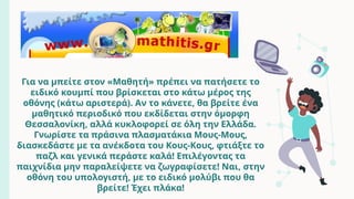 Για να μπείτε στον «Μαθητή» πρέπει να πατήσετε το
ειδικό κουμπί που βρίσκεται στο κάτω μέρος της
οθόνης (κάτω αριστερά). Αν το κάνετε, θα βρείτε ένα
μαθητικό περιοδικό που εκδίδεται στην όμορφη
Θεσσαλονίκη, αλλά κυκλοφορεί σε όλη την Ελλάδα.
Γνωρίστε τα πράσινα πλασματάκια Μους-Μους,
διασκεδάστε με τα ανέκδοτα του Κους-Κους, φτιάξτε το
παζλ και γενικά περάστε καλά! Επιλέγοντας τα
παιχνίδια μην παραλείψετε να ζωγραφίσετε! Ναι, στην
οθόνη του υπολογιστή, με το ειδικό μολύβι που θα
βρείτε! Έχει πλάκα!
 