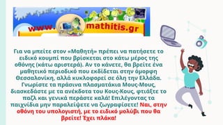 Για να μπείτε στον «Μαθητή» πρέπει να πατήσετε το
ειδικό κουμπί που βρίσκεται στο κάτω μέρος της
οθόνης (κάτω αριστερά). Αν το κάνετε, θα βρείτε ένα
μαθητικό περιοδικό που εκδίδεται στην όμορφη
Θεσσαλονίκη, αλλά κυκλοφορεί σε όλη την Ελλάδα.
Γνωρίστε τα πράσινα πλασματάκια Μους-Μους,
διασκεδάστε με τα ανέκδοτα του Κους-Κους, φτιάξτε το
παζλ και γενικά περάστε καλά! Επιλέγοντας τα
παιχνίδια μην παραλείψετε να ζωγραφίσετε! Ναι, στην
οθόνη του υπολογιστή, με το ειδικό μολύβι που θα
βρείτε! Έχει πλάκα!
 