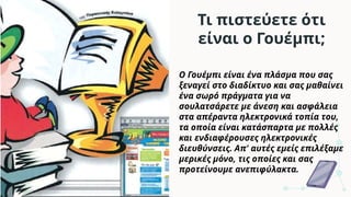 Τι πιστεύετε ότι
είναι ο Γουέμπι;
Ο Γουέμπι είναι ένα πλάσμα που σας
ξεναγεί στο διαδίκτυο και σας μαθαίνει
ένα σωρό πράγματα για να
σουλατσάρετε με άνεση και ασφάλεια
στα απέραντα ηλεκτρονικά τοπία του,
τα οποία είναι κατάσπαρτα με πολλές
και ενδιαφέρουσες ηλεκτρονικές
διευθύνσεις. Απ' αυτές εμείς επιλέξαμε
μερικές μόνο, τις οποίες και σας
προτείνουμε ανεπιφύλακτα.
 