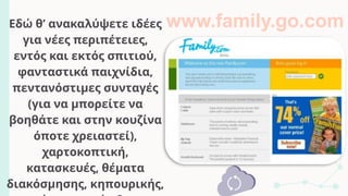 Εδώ θ’ ανακαλύψετε ιδέες
για νέες περιπέτειες,
εντός και εκτός σπιτιού,
φανταστικά παιχνίδια,
πεντανόστιμες συνταγές
(για να μπορείτε να
βοηθάτε και στην κουζίνα
όποτε χρειαστεί),
χαρτοκοπτική,
κατασκευές, θέματα
διακόσμησης, κηπουρικής,
www.family.go.com
 