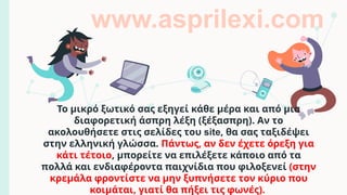Το μικρό ξωτικό σας εξηγεί κάθε μέρα και από μια
διαφορετική άσπρη λέξη (ξέξασπρη). Αν το
ακολουθήσετε στις σελίδες του site, θα σας ταξιδέψει
στην ελληνική γλώσσα. Πάντως, αν δεν έχετε όρεξη για
κάτι τέτοιο, μπορείτε να επιλέξετε κάποιο από τα
πολλά και ενδιαφέροντα παιχνίδια που φιλοξενεί (στην
κρεμάλα φροντίστε να μην ξυπνήσετε τον κύριο που
κοιμάται, γιατί θα πήξει τις φωνές).
www.asprilexi.com
 