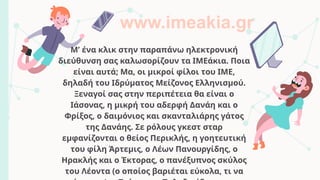 Μ’ ένα κλικ στην παραπάνω ηλεκτρονική
διεύθυνση σας καλωσορίζουν τα ΙΜΕάκια. Ποια
είναι αυτά; Μα, οι μικροί φίλοι του ΙΜΕ,
δηλαδή του Ιδρύματος Μείζονος Ελληνισμού.
Ξεναγοί σας στην περιπέτεια θα είναι ο
Ιάσονας, η μικρή του αδερφή Δανάη και ο
Φρίξος, ο δαιμόνιος και σκανταλιάρης γάτος
της Δανάης. Σε ρόλους γκεστ σταρ
εμφανίζονται ο θείος Περικλής, η γοητευτική
του φίλη Άρτεμις, ο Λέων Πανουργίδης, ο
Ηρακλής και ο Έκτορας, ο πανέξυπνος σκύλος
του Λέοντα (ο οποίος βαριέται εύκολα, τι να
www.imeakia.gr
 