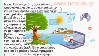 Με πολλά παιχνίδια, αφιερώματα,
ψυχαγωγικά θέματα, συνεντεύξεις
και με βοηθήματα για τα μαθήματα
του σχολείου, στο netkids δε θα
βαρεθείτε ούτε λεπτό! Σας λέμε
μόνο ότι μπορείτε να γελάσετε με
τις περιπέτειες του Αρχαιούλη, να
κάνετε σέρφιγκ με τον Άγιο Βασίλη,
να βοηθήσετε το νάνο πειρατή να
βγάλει τα παιχνίδια από τη
θάλασσα και να συναρμολογήσετε
τον Πομ-Πομ. Εδώ θα βρείτε, επίσης,
φανταστικές ηλεκτρονικές κάρτες
για να κάνετε έκπληξη στους φίλους
σας και θα μάθετε πολλά πράγματα
για την αστρονομία, τη γεωγραφία
www.netkids.gr
 