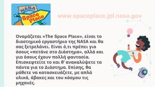 Ονομάζεται «The Space Place», είναι το
διαστημικό εργαστήριο της NASA και θα
σας ξετρελάνει. Είναι ό,τι πρέπει για
όσους «πετάνε στο Διάστημα», αλλά και
για όσους έχουν πολλή φαντασία.
Επισκεφτείτε το και θ’ ανακαλύψετε τα
πάντα για το Διάστημα. Επίσης, θα
μάθετε να κατασκευάζετε, με απλά
υλικά, άβακες και του κόσμου τις
μηχανές.
www.spaceplace.jpl.nasa.gov
 