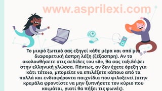 Το μικρό ξωτικό σας εξηγεί κάθε μέρα και από μια
διαφορετική άσπρη λέξη (ξέξασπρη). Αν το
ακολουθήσετε στις σελίδες του site, θα σας ταξιδέψει
στην ελληνική γλώσσα. Πάντως, αν δεν έχετε όρεξη για
κάτι τέτοιο, μπορείτε να επιλέξετε κάποιο από τα
πολλά και ενδιαφέροντα παιχνίδια που φιλοξενεί (στην
κρεμάλα φροντίστε να μην ξυπνήσετε τον κύριο που
κοιμάται, γιατί θα πήξει τις φωνές).
www.asprilexi.com
 
