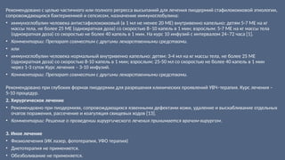 Рекомендовано с целью частичного или полного регресса высыпаний для лечения пиодермий стафилококковой этиологии,
сопровождающихся бактериемией и сепсисом, назначение иммуноглобулина:
• иммуноглобулин человека антистафилококковый (в 1 мл не менее 20 МЕ) внутривенно капельно: детям 5-7 МЕ на кг
массы тела, не более 25 МЕ (однократная доза) со скоростью 8–10 капель в 1 мин; взрослым: 5-7 МЕ на кг массы тела
(однократная доза) со скоростью не более 40 капель в 1 мин. На курс 10 инфузий с интервалом 24–72 часа [1].
• Комментарии: Препарат совместим с другими лекарственными средствами.
• или
• иммуноглобулин человека нормальный внутривенно капельно: детям: 3-4 мл на кг массы тела, не более 25 МЕ
(однократная доза) со скоростью 8-10 капель в 1 мин; взрослым: 25-50 мл со скоростью не более 40 капель в 1 мин
через 1-3 суток Курс лечения – 3-10 инфузий.
• Комментарии: Препарат совместим с другими лекарственными средствами.
Рекомендовано при глубоких формах пиодермии для разрешения клинических проявлений УВЧ–терапия. Курс лечения –
5-10 процедур.
2. Хирургическое лечение
• Рекомендовно при пиодермиях, сопровождающихся язвенными дефектами кожи, удаление и выскабливание отдельных
очагов поражения, рассечение и коагуляция свищевых ходов [13].
• Комментарии: Решение о проведении хирургического лечения принимается врачом-хирургом.
3. Иное лечение
• Физиолечения (ИК лазер, фототерапия, УФО терапия)
• Диетотерапия не применяется.
• Обезболивание не применяется.
 