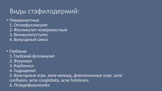 Виды стафилодермий:
• Поверхностные
1. Остиофолликулит
2. Фолликулит поверхностный
3. Везикулопустулез
4. Вульгарный сикоз
• Глубокие
1. Глубокий фолликулит
2. Фурункул
3. Карбункул
4. Гидраденит
5. Вульгарные угри, акне-келоид, флегмонозные угри, acne
confluens, acne conglobata, acne fulminans
6. Псевдофурункулез
 