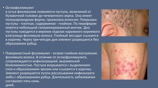• Остиофолликулит
в устье фолликулов появляется пустула, величиной от
булавочной головки до чечевичного зерна. Она имеет
полушаровидную форму, пронизана волосом. Покрышка
пустулы - плотная, содержимое - гнойное. По периферии
имеется небольшой гиперемированный венчик. Дно
пустулы находится в верхних отделах наружного корневого
влагалища фолликула волоса. Гнойный экссудат ссыхается
в корочку. Через три-четыре дня элемент разрешается без
образования рубца.
• Поверхностный фолликулит - острое гнойное воспаление
фолликула волоса. В отличие от остиофолликулита,
сопровождается инфильтрацией, выраженной
болезненностью. Пустула вскрывается с выделением
гноя и образованием эрозии или ссыхается в корочку.
Элемент разрешается путем рассасывания инфильтрата
либо с образованием рубца. Длительность заболевания
составляет пять-семь
дней.
 