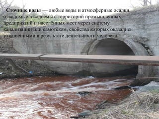 Сточные воды — любые воды и атмосферные осадки,
отводимые в водоёмы с территорий промышленных
предприятий и населённых мест через систему
канализации или самотёком, свойства которых оказались
ухудшенными в результате деятельности человека.
 