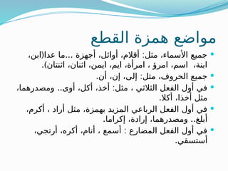 ‫القطع‬ ‫همزة‬ ‫مواضع‬

( ... :
،‫ابن‬ ‫عدا‬ ‫ما‬ ‫أجهزة‬ ،‫أوائل‬ ،‫أقالم‬ ‫مثل‬ ،‫األسماء‬ ‫جميع‬
.)‫اثنتان‬ ،‫اثنان‬ ،‫ايمن‬ ،‫ايم‬ ،‫امرأة‬ ، ‫امرؤ‬ ،‫اسم‬ ،‫ابنة‬

. :
‫أن‬ ،‫إن‬ ،‫إلى‬ ‫مثل‬ ،‫الحروف‬ ‫جميع‬

.. :
،‫ومصدرهما‬ ‫أوى‬ ،‫أكل‬ ،‫أخذ‬ ‫مثل‬ ، ‫الثالثي‬ ‫الفعل‬ ‫أول‬ ‫في‬
.‫أكال‬ ،‫أخذا‬ ‫مثل‬

،‫أكرم‬ ، ‫أراد‬ ‫مثل‬ ،‫بهمزة‬ ‫المزيد‬ ‫الرباعي‬ ‫الفعل‬ ‫أول‬ ‫في‬
. ..
‫إكراما‬ ،‫إرادة‬ ،‫ومصدرهما‬ ‫أبلغ‬

:
،‫أرتجي‬ ،‫أكره‬ ،‫أنام‬ ، ‫أسمع‬ ‫المضارع‬ ‫الفعل‬ ‫أول‬ ‫في‬
.‫أستسقي‬
 