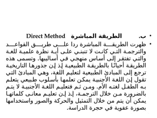 •
.
‫المباشرة‬ ‫الطريقة‬ ‌
‫ب‬
Direct Method
•
‫د‬ ‫القواع‬ ‫ق‬ ‫طري‬ ‫ى‬ ‫عل‬ ‫ردا‬ ‫المباشرة‬ ‫ة‬ ‫الطريق‬ ‫ظهرت‬
‫ة‬ ‫للغ‬ ‫ة‬ ‫علمي‬ ‫نظرة‬ ‫ة‬ ‫أي‬ ‫ى‬ ‫عل‬ ‫ي‬ ‫تنبن‬ ‫ال‬ ‫ت‬ ‫كان‬ ‫ي‬ ‫الت‬ ‫ة‬ ‫والترجم‬
.
‫هذه‬ ‫مى‬‫وتس‬ ‫اليبها‬‫أس‬ ‫ي‬‫ف‬ ‫ي‬‫منهج‬ ‫اس‬‫أس‬ ‫ى‬‫إل‬ ‫ر‬‫تفتق‬ ‫ي‬‫والت‬
‫ة‬ ‫التاريخي‬ ‫ا‬ ‫جذوره‬ ‫ن‬ ‫إ‬ ‫ذ‬ ‫إ‬ ‫ة‬ ‫الطبيعي‬ ‫ة‬ ‫بالطريق‬ ‫ا‬ً‫أحيان‬ ‫ة‬ ‫الطريق‬
‫التي‬ ‫المبادئ‬ ‫وهي‬ ،‫اللغة‬ ‫لتعليم‬ ‫الطبيعية‬ ‫المبادئ‬ ‫إلى‬ ‫ترجع‬
‫م‬‫يتعل‬ ‫بيعي‬‫ط‬ ‫لوب‬‫بأس‬ ‫ا‬‫تعلمه‬ ‫ن‬‫يمك‬ ‫ة‬‫األجنبي‬ ‫ة‬‫اللغ‬ ‫ن‬‫إ‬ ‫تقول‬
.
‫م‬ ‫يت‬ ‫ال‬ ‫ة‬ ‫األجنبي‬ ‫ة‬ ‫اللغ‬ ‫م‬ ‫فتعلي‬ ‫م‬ ‫ث‬ ‫ن‬ ‫وم‬ ‫األم‬ ‫ه‬ ‫لغت‬ ‫ل‬ ‫الطف‬ ‫ه‬ ‫ب‬
‫ا‬ ‫كلماته‬ ‫ى‬ ‫معان‬ ‫م‬ ‫تعلي‬ ‫ن‬ ‫إ‬ ‫ذ‬ ‫إ‬ ،‫ة‬ ‫الترجم‬ ‫خالل‬ ‫ن‬ ‫م‬ ‫بالضرورة‬
‫واستخدامها‬ ‫والصور‬ ‫والحركة‬ ‫التمثيل‬ ‫خالل‬ ‫من‬ ‫يتم‬ ‫أن‬ ‫يمكن‬
.‫الدراسة‬ ‫حجرة‬ ‫في‬ ‫عفوية‬ ‫بصورة‬
 