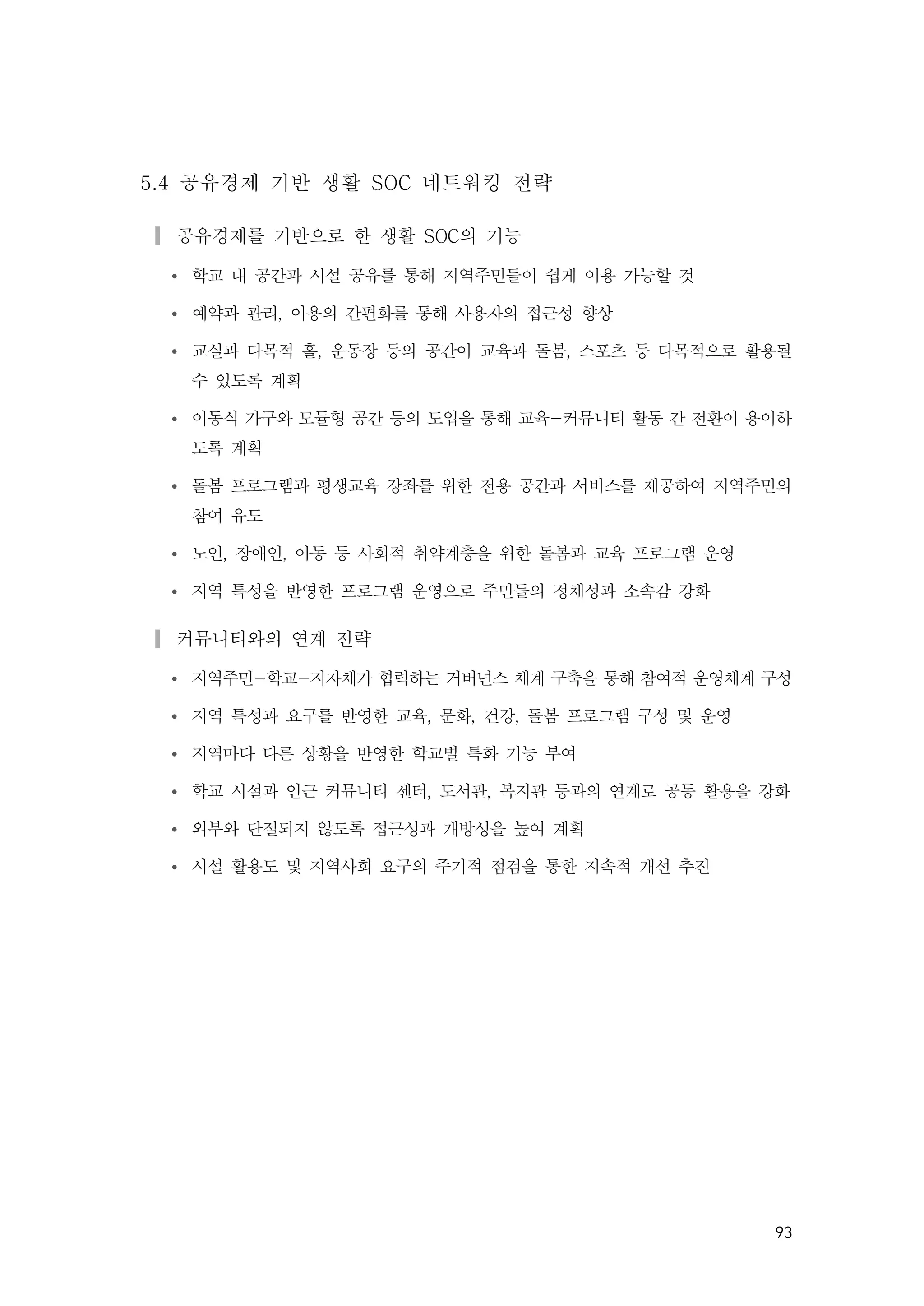93
5.4 공유경제 기반 생활 SOC 네트워킹 전략
▎공유경제를 기반으로 한 생활 SOC의 기능
Ÿ 학교 내 공간과 시설 공유를 통해 지역주민들이 쉽게 이용 가능할 것
Ÿ 예약과 관리, 이용의 간편화를 통해 사용자의 접근성 향상
Ÿ 교실과 다목적 홀, 운동장 등의 공간이 교육과 돌봄, 스포츠 등 다목적으로 활용될
수 있도록 계획
Ÿ 이동식 가구와 모듈형 공간 등의 도입을 통해 교육-커뮤니티 활동 간 전환이 용이하
도록 계획
Ÿ 돌봄 프로그램과 평생교육 강좌를 위한 전용 공간과 서비스를 제공하여 지역주민의
참여 유도
Ÿ 노인, 장애인, 아동 등 사회적 취약계층을 위한 돌봄과 교육 프로그램 운영
Ÿ 지역 특성을 반영한 프로그램 운영으로 주민들의 정체성과 소속감 강화
▎커뮤니티와의 연계 전략
Ÿ 지역주민-학교-지자체가 협력하는 거버넌스 체계 구축을 통해 참여적 운영체계 구성
Ÿ 지역 특성과 요구를 반영한 교육, 문화, 건강, 돌봄 프로그램 구성 및 운영
Ÿ 지역마다 다른 상황을 반영한 학교별 특화 기능 부여
Ÿ 학교 시설과 인근 커뮤니티 센터, 도서관, 복지관 등과의 연계로 공동 활용을 강화
Ÿ 외부와 단절되지 않도록 접근성과 개방성을 높여 계획
Ÿ 시설 활용도 및 지역사회 요구의 주기적 점검을 통한 지속적 개선 추진
 