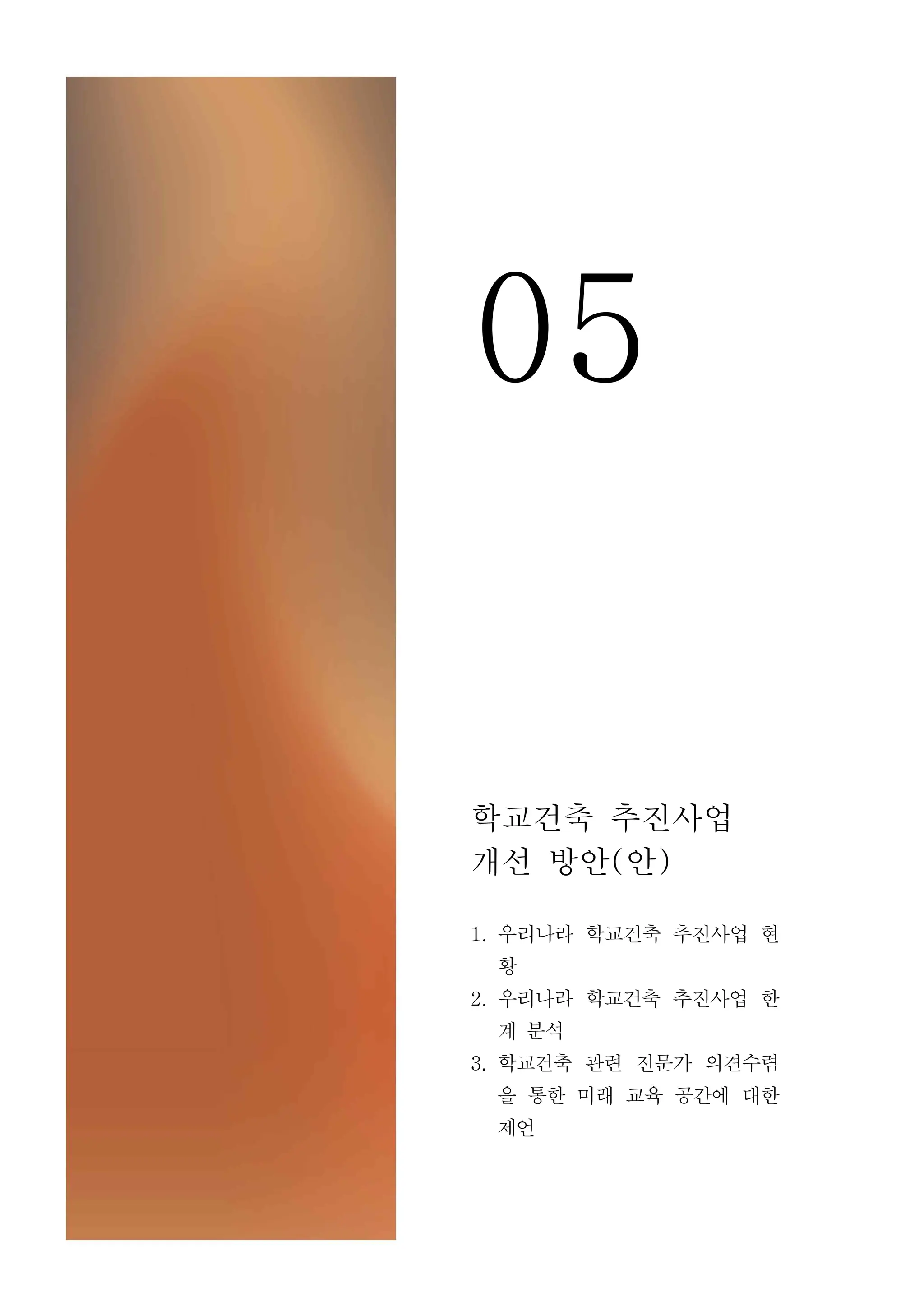 05
학교건축 추진사업
개선 방안(안)
1. 우리나라 학교건축 추진사업 현
황
2. 우리나라 학교건축 추진사업 한
계 분석
3. 학교건축 관련 전문가 의견수렴
을 통한 미래 교육 공간에 대한
제언
 