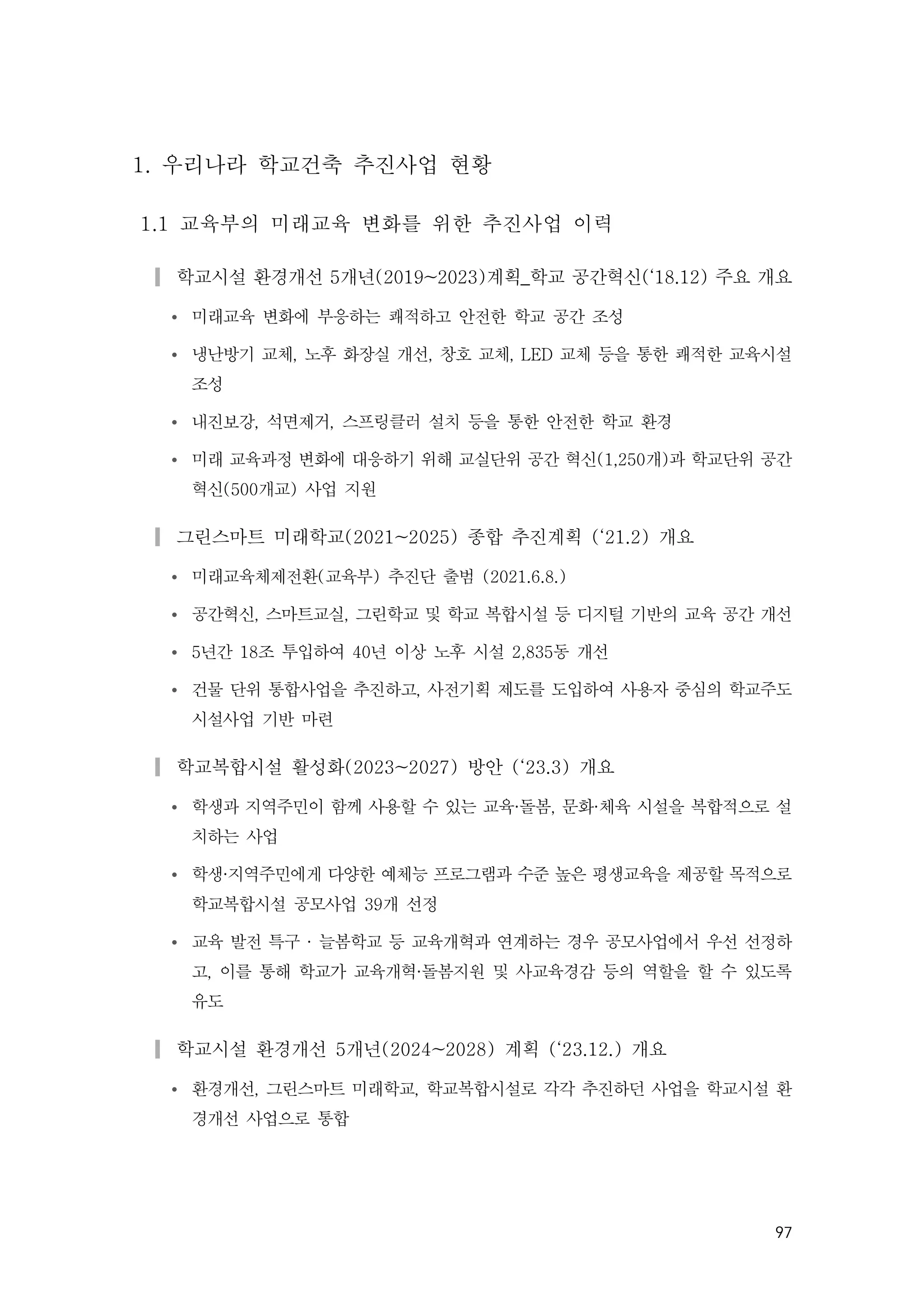 97
1. 우리나라 학교건축 추진사업 현황
1.1 교육부의 미래교육 변화를 위한 추진사업 이력
▎학교시설 환경개선 5개년(2019~2023)계획_학교 공간혁신(‘18.12) 주요 개요
Ÿ 미래교육 변화에 부응하는 쾌적하고 안전한 학교 공간 조성
Ÿ 냉난방기 교체, 노후 화장실 개선, 창호 교체, LED 교체 등을 통한 쾌적한 교육시설
조성
Ÿ 내진보강, 석면제거, 스프링클러 설치 등을 통한 안전한 학교 환경
Ÿ 미래 교육과정 변화에 대응하기 위해 교실단위 공간 혁신(1,250개)과 학교단위 공간
혁신(500개교) 사업 지원
▎그린스마트 미래학교(2021~2025) 종합 추진계획 (‘21.2) 개요
Ÿ 미래교육체제전환(교육부) 추진단 출범 (2021.6.8.)
Ÿ 공간혁신, 스마트교실, 그린학교 및 학교 복합시설 등 디지털 기반의 교육 공간 개선
Ÿ 5년간 18조 투입하여 40년 이상 노후 시설 2,835동 개선
Ÿ 건물 단위 통합사업을 추진하고, 사전기획 제도를 도입하여 사용자 중심의 학교주도
시설사업 기반 마련
▎학교복합시설 활성화(2023~2027) 방안 (‘23.3) 개요
Ÿ 학생과 지역주민이 함께 사용할 수 있는 교육·돌봄, 문화·체육 시설을 복합적으로 설
치하는 사업
Ÿ 학생·지역주민에게 다양한 예체능 프로그램과 수준 높은 평생교육을 제공할 목적으로
학교복합시설 공모사업 39개 선정
Ÿ 교육 발전 특구 · 늘봄학교 등 교육개혁과 연계하는 경우 공모사업에서 우선 선정하
고, 이를 통해 학교가 교육개혁·돌봄지원 및 사교육경감 등의 역할을 할 수 있도록
유도
▎학교시설 환경개선 5개년(2024~2028) 계획 (‘23.12.) 개요
Ÿ 환경개선, 그린스마트 미래학교, 학교복합시설로 각각 추진하던 사업을 학교시설 환
경개선 사업으로 통합
 