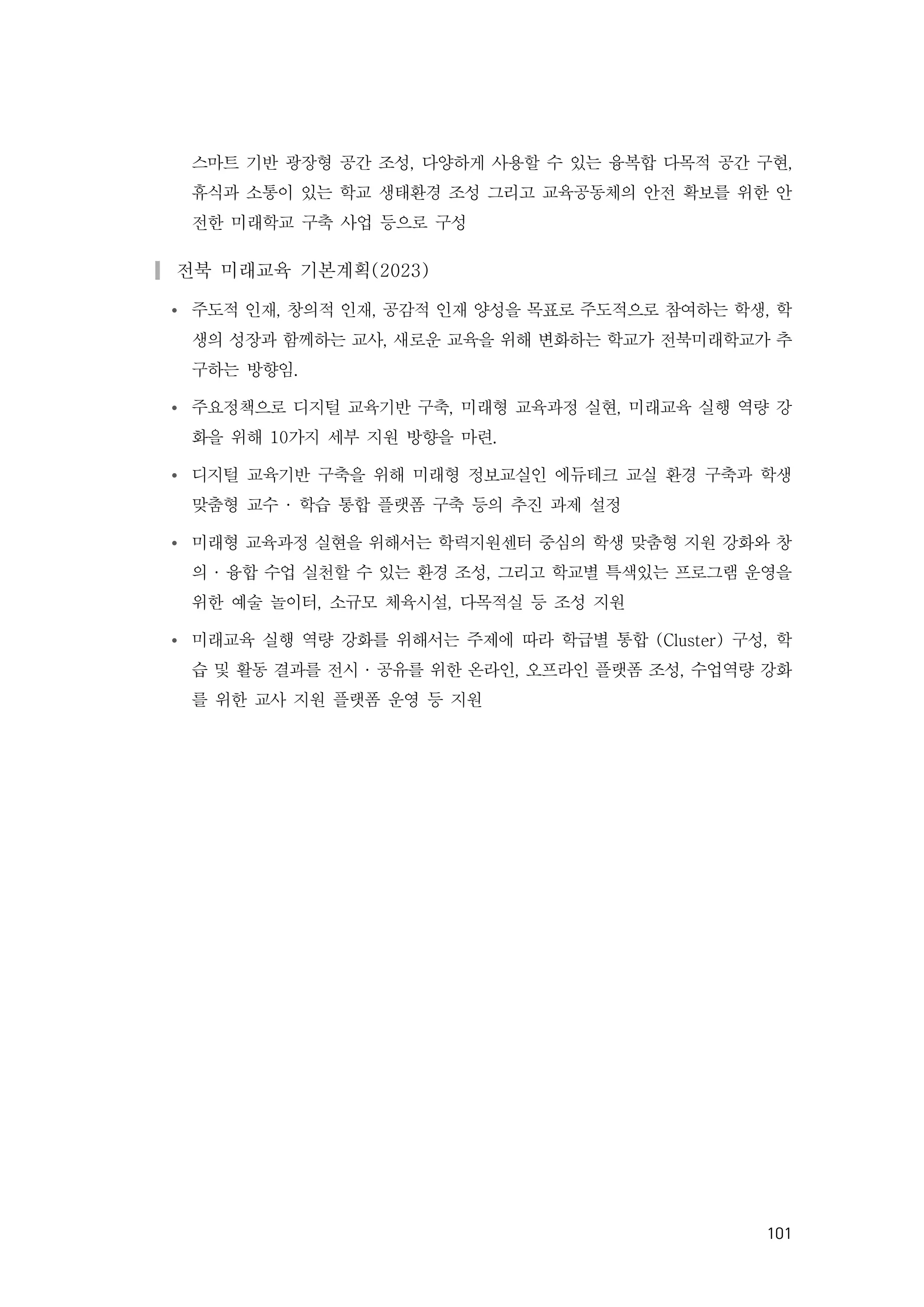 101
스마트 기반 광장형 공간 조성, 다양하게 사용할 수 있는 융복합 다목적 공간 구현,
휴식과 소통이 있는 학교 생태환경 조성 그리고 교육공동체의 안전 확보를 위한 안
전한 미래학교 구축 사업 등으로 구성
▎전북 미래교육 기본계획(2023)
Ÿ 주도적 인재, 창의적 인재, 공감적 인재 양성을 목표로 주도적으로 참여하는 학생, 학
생의 성장과 함께하는 교사, 새로운 교육을 위해 변화하는 학교가 전북미래학교가 추
구하는 방향임.
Ÿ 주요정책으로 디지털 교육기반 구축, 미래형 교육과정 실현, 미래교육 실행 역량 강
화을 위해 10가지 세부 지원 방향을 마련.
Ÿ 디지털 교육기반 구축을 위해 미래형 정보교실인 에듀테크 교실 환경 구축과 학생
맞춤형 교수 · 학습 통합 플랫폼 구축 등의 추진 과제 설정
Ÿ 미래형 교육과정 실현을 위해서는 학력지원센터 중심의 학생 맞춤형 지원 강화와 창
의 · 융합 수업 실천할 수 있는 환경 조성, 그리고 학교별 특색있는 프로그램 운영을
위한 예술 놀이터, 소규모 체육시설, 다목적실 등 조성 지원
Ÿ 미래교육 실행 역량 강화를 위해서는 주제에 따라 학급별 통합 (Cluster) 구성, 학
습 및 활동 결과를 전시 · 공유를 위한 온라인, 오프라인 플랫폼 조성, 수업역량 강화
를 위한 교사 지원 플랫폼 운영 등 지원
 