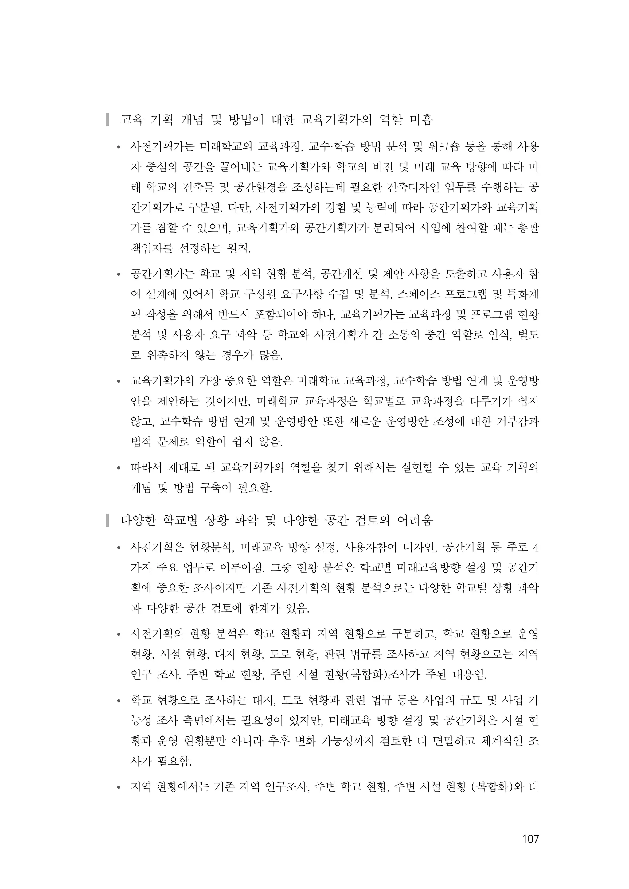 107
▎교육 기획 개념 및 방법에 대한 교육기획가의 역할 미흡
Ÿ 사전기획가는 미래학교의 교육과정, 교수·학습 방법 분석 및 워크숍 등을 통해 사용
자 중심의 공간을 끌어내는 교육기획가와 학교의 비전 및 미래 교육 방향에 따라 미
래 학교의 건축물 및 공간환경을 조성하는데 필요한 건축디자인 업무를 수행하는 공
간기획가로 구분됨. 다만, 사전기획가의 경험 및 능력에 따라 공간기획가와 교육기획
가를 겸할 수 있으며, 교육기획가와 공간기획가가 분리되어 사업에 참여할 때는 총괄
책임자를 선정하는 원칙.
Ÿ 공간기획가는 학교 및 지역 현황 분석, 공간개선 및 제안 사항을 도출하고 사용자 참
여 설계에 있어서 학교 구성원 요구사항 수집 및 분석, 스페이스 프로그램 및 특화계
획 작성을 위해서 반드시 포함되어야 하나, 교육기획가는 교육과정 및 프로그램 현황
분석 및 사용자 요구 파악 등 학교와 사전기획가 간 소통의 중간 역할로 인식, 별도
로 위촉하지 않는 경우가 많음.
Ÿ 교육기획가의 가장 중요한 역할은 미래학교 교육과정, 교수학습 방법 연계 및 운영방
안을 제안하는 것이지만, 미래학교 교육과정은 학교별로 교육과정을 다루기가 쉽지
않고, 교수학습 방법 연계 및 운영방안 또한 새로운 운영방안 조성에 대한 거부감과
법적 문제로 역할이 쉽지 않음.
Ÿ 따라서 제대로 된 교육기획가의 역할을 찾기 위해서는 실현할 수 있는 교육 기획의
개념 및 방법 구축이 필요함.
▎다양한 학교별 상황 파악 및 다양한 공간 검토의 어려움
Ÿ 사전기획은 현황분석, 미래교육 방향 설정, 사용자참여 디자인, 공간기획 등 주로 4
가지 주요 업무로 이루어짐. 그중 현황 분석은 학교별 미래교육방향 설정 및 공간기
획에 중요한 조사이지만 기존 사전기획의 현황 분석으로는 다양한 학교별 상황 파악
과 다양한 공간 검토에 한계가 있음.
Ÿ 사전기획의 현황 분석은 학교 현황과 지역 현황으로 구분하고, 학교 현황으로 운영
현황, 시설 현황, 대지 현황, 도로 현황, 관련 법규를 조사하고 지역 현황으로는 지역
인구 조사, 주변 학교 현황, 주변 시설 현황(복합화)조사가 주된 내용임.
Ÿ 학교 현황으로 조사하는 대지, 도로 현황과 관련 법규 등은 사업의 규모 및 사업 가
능성 조사 측면에서는 필요성이 있지만, 미래교육 방향 설정 및 공간기획은 시설 현
황과 운영 현황뿐만 아니라 추후 변화 가능성까지 검토한 더 면밀하고 체계적인 조
사가 필요함.
Ÿ 지역 현황에서는 기존 지역 인구조사, 주변 학교 현황, 주변 시설 현황 (복합화)와 더
 