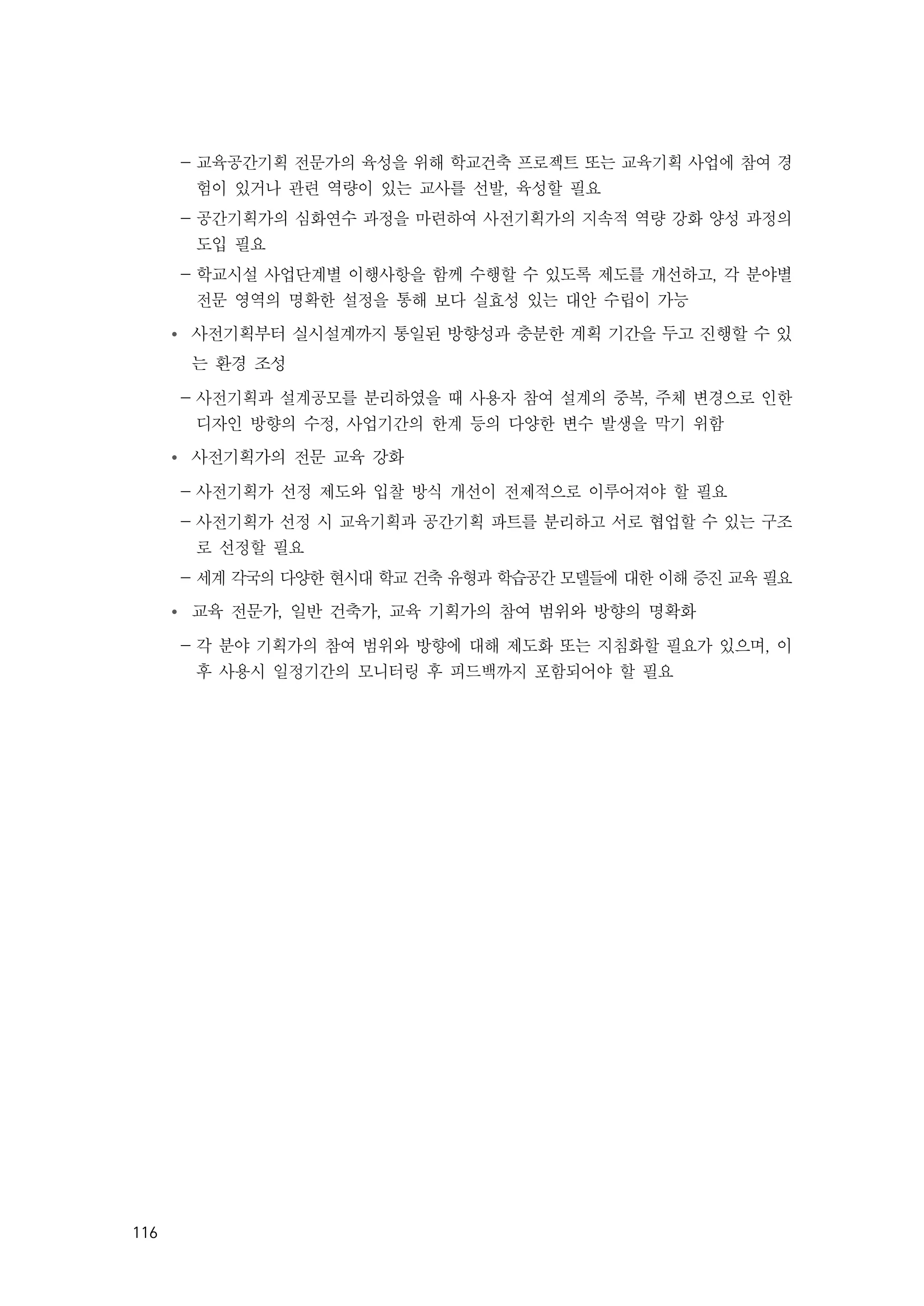 116
- 교육공간기획 전문가의 육성을 위해 학교건축 프로젝트 또는 교육기획 사업에 참여 경
험이 있거나 관련 역량이 있는 교사를 선발, 육성할 필요
- 공간기획가의 심화연수 과정을 마련하여 사전기획가의 지속적 역량 강화 양성 과정의
도입 필요
- 학교시설 사업단계별 이행사항을 함께 수행할 수 있도록 제도를 개선하고, 각 분야별
전문 영역의 명확한 설정을 통해 보다 실효성 있는 대안 수립이 가능
Ÿ 사전기획부터 실시설계까지 통일된 방향성과 충분한 계획 기간을 두고 진행할 수 있
는 환경 조성
- 사전기획과 설계공모를 분리하였을 때 사용자 참여 설계의 중복, 주체 변경으로 인한
디자인 방향의 수정, 사업기간의 한계 등의 다양한 변수 발생을 막기 위함
Ÿ 사전기획가의 전문 교육 강화
- 사전기획가 선정 제도와 입찰 방식 개선이 전제적으로 이루어져야 할 필요
- 사전기획가 선정 시 교육기획과 공간기획 파트를 분리하고 서로 협업할 수 있는 구조
로 선정할 필요
- 세계 각국의 다양한 현시대 학교 건축 유형과 학습공간 모델들에 대한 이해 증진 교육 필요
Ÿ 교육 전문가, 일반 건축가, 교육 기획가의 참여 범위와 방향의 명확화
- 각 분야 기획가의 참여 범위와 방향에 대해 제도화 또는 지침화할 필요가 있으며, 이
후 사용시 일정기간의 모니터링 후 피드백까지 포함되어야 할 필요
 