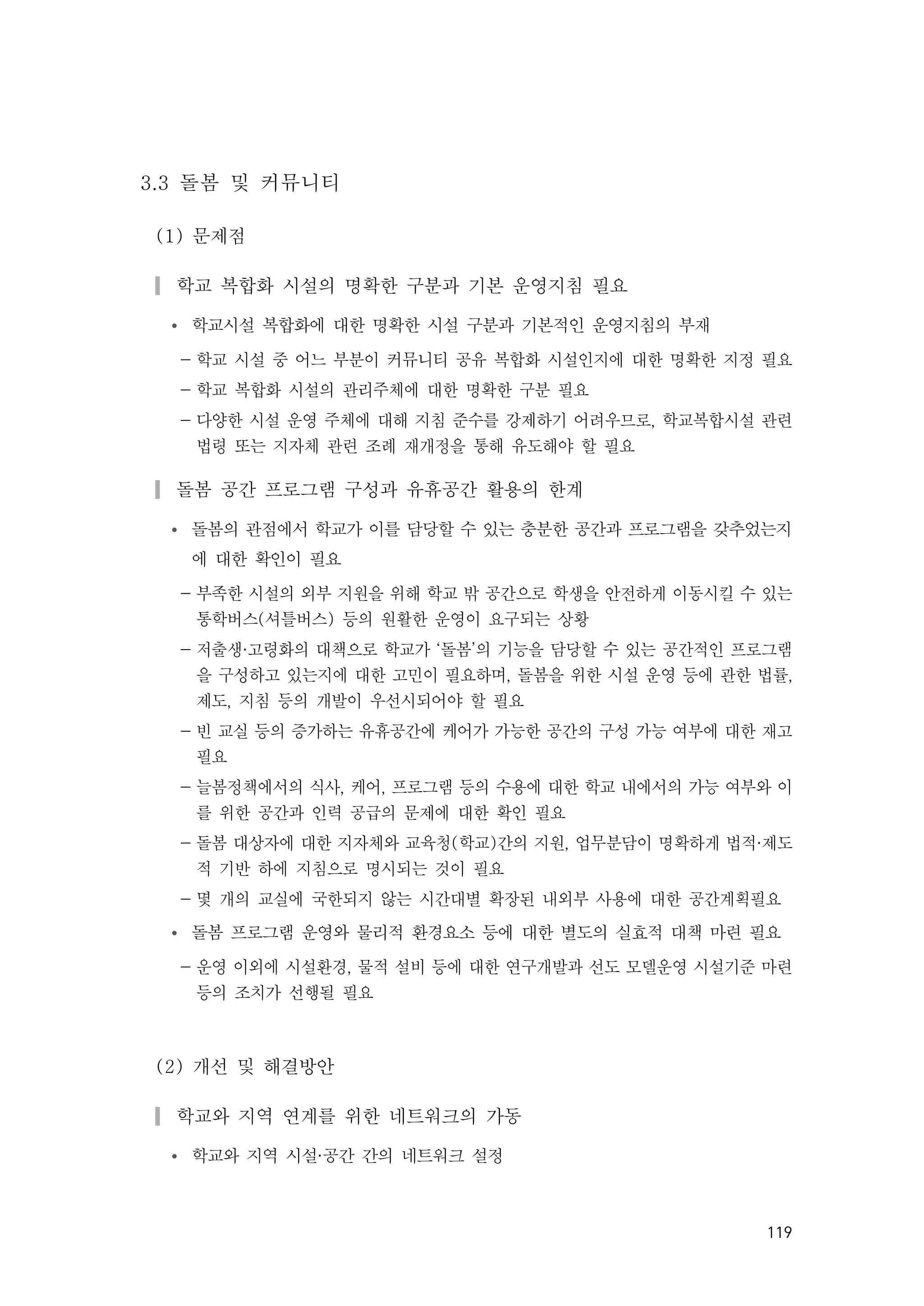 119
3.3 돌봄 및 커뮤니티
(1) 문제점
▎학교 복합화 시설의 명확한 구분과 기본 운영지침 필요
Ÿ 학교시설 복합화에 대한 명확한 시설 구분과 기본적인 운영지침의 부재
- 학교 시설 중 어느 부분이 커뮤니티 공유 복합화 시설인지에 대한 명확한 지정 필요
- 학교 복합화 시설의 관리주체에 대한 명확한 구분 필요
- 다양한 시설 운영 주체에 대해 지침 준수를 강제하기 어려우므로, 학교복합시설 관련
법령 또는 지자체 관련 조례 재개정을 통해 유도해야 할 필요
▎돌봄 공간 프로그램 구성과 유휴공간 활용의 한계
Ÿ 돌봄의 관점에서 학교가 이를 담당할 수 있는 충분한 공간과 프로그램을 갖추었는지
에 대한 확인이 필요
- 부족한 시설의 외부 지원을 위해 학교 밖 공간으로 학생을 안전하게 이동시킬 수 있는
통학버스(셔틀버스) 등의 원활한 운영이 요구되는 상황
- 저출생·고령화의 대책으로 학교가 ‘돌봄’의 기능을 담당할 수 있는 공간적인 프로그램
을 구성하고 있는지에 대한 고민이 필요하며, 돌봄을 위한 시설 운영 등에 관한 법률,
제도, 지침 등의 개발이 우선시되어야 할 필요
- 빈 교실 등의 증가하는 유휴공간에 케어가 가능한 공간의 구성 가능 여부에 대한 재고
필요
- 늘봄정책에서의 식사, 케어, 프로그램 등의 수용에 대한 학교 내에서의 가능 여부와 이
를 위한 공간과 인력 공급의 문제에 대한 확인 필요
- 돌봄 대상자에 대한 지자체와 교육청(학교)간의 지원, 업무분담이 명확하게 법적·제도
적 기반 하에 지침으로 명시되는 것이 필요
- 몇 개의 교실에 국한되지 않는 시간대별 확장된 내외부 사용에 대한 공간계획필요
Ÿ 돌봄 프로그램 운영와 물리적 환경요소 등에 대한 별도의 실효적 대책 마련 필요
- 운영 이외에 시설환경, 물적 설비 등에 대한 연구개발과 선도 모델운영 시설기준 마련
등의 조치가 선행될 필요
(2) 개선 및 해결방안
▎학교와 지역 연계를 위한 네트워크의 가동
Ÿ 학교와 지역 시설·공간 간의 네트워크 설정
 