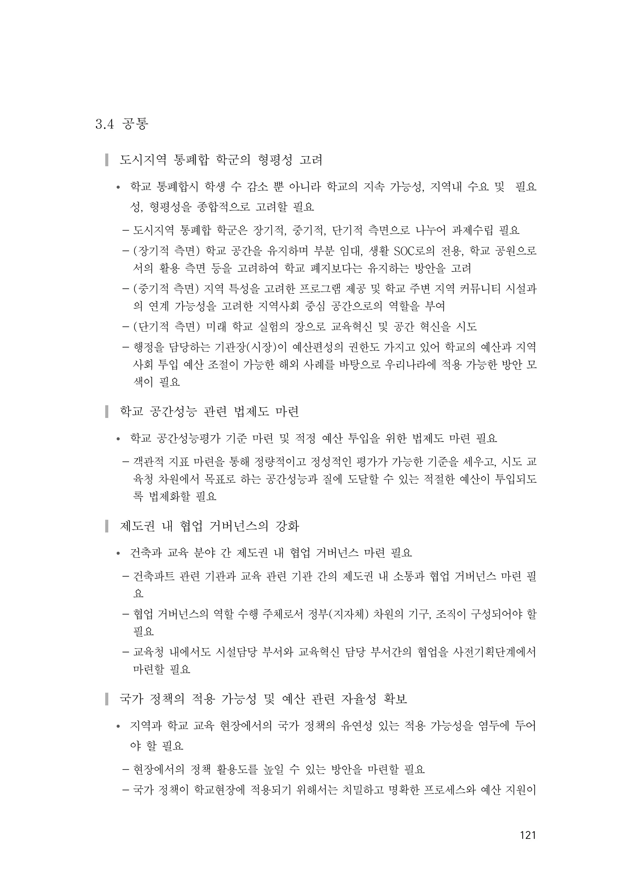 121
3.4 공통
▎도시지역 통폐합 학군의 형평성 고려
Ÿ 학교 통폐합시 학생 수 감소 뿐 아니라 학교의 지속 가능성, 지역내 수요 및 필요
성, 형평성을 종합적으로 고려할 필요
- 도시지역 통폐합 학군은 장기적, 중기적, 단기적 측면으로 나누어 과제수립 필요
- (장기적 측면) 학교 공간을 유지하며 부분 임대, 생활 SOC로의 전용, 학교 공원으로
서의 활용 측면 등을 고려하여 학교 폐지보다는 유지하는 방안을 고려
- (중기적 측면) 지역 특성을 고려한 프로그램 제공 및 학교 주변 지역 커뮤니티 시설과
의 연계 가능성을 고려한 지역사회 중심 공간으로의 역할을 부여
- (단기적 측면) 미래 학교 실험의 장으로 교육혁신 및 공간 혁신을 시도
- 행정을 담당하는 기관장(시장)이 예산편성의 권한도 가지고 있어 학교의 예산과 지역
사회 투입 예산 조절이 가능한 해외 사례를 바탕으로 우리나라에 적용 가능한 방안 모
색이 필요
▎학교 공간성능 관련 법제도 마련
Ÿ 학교 공간성능평가 기준 마련 및 적정 예산 투입을 위한 법제도 마련 필요
- 객관적 지표 마련을 통해 정량적이고 정성적인 평가가 가능한 기준을 세우고, 시도 교
육청 차원에서 목표로 하는 공간성능과 질에 도달할 수 있는 적절한 예산이 투입되도
록 법제화할 필요
▎제도권 내 협업 거버넌스의 강화
Ÿ 건축과 교육 분야 간 제도권 내 협업 거버넌스 마련 필요
- 건축파트 관련 기관과 교육 관련 기관 간의 제도권 내 소통과 협업 거버넌스 마련 필
요
- 협업 거버넌스의 역할 수행 주체로서 정부(지자체) 차원의 기구, 조직이 구성되어야 할
필요
- 교육청 내에서도 시설담당 부서와 교육혁신 담당 부서간의 협업을 사전기획단계에서
마련할 필요
▎국가 정책의 적용 가능성 및 예산 관련 자율성 확보
Ÿ 지역과 학교 교육 현장에서의 국가 정책의 유연성 있는 적용 가능성을 염두에 두어
야 할 필요
- 현장에서의 정책 활용도를 높일 수 있는 방안을 마련할 필요
- 국가 정책이 학교현장에 적용되기 위해서는 치밀하고 명확한 프로세스와 예산 지원이
 