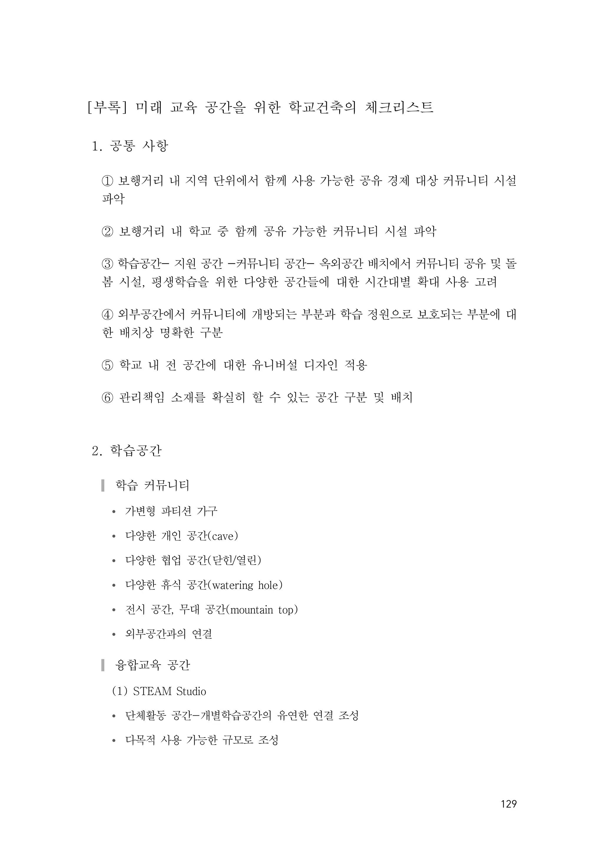 129
[부록] 미래 교육 공간을 위한 학교건축의 체크리스트
1. 공통 사항
① 보행거리 내 지역 단위에서 함께 사용 가능한 공유 경제 대상 커뮤니티 시설
파악
② 보행거리 내 학교 중 함께 공유 가능한 커뮤니티 시설 파악
③ 학습공간- 지원 공간 -커뮤니티 공간- 옥외공간 배치에서 커뮤니티 공유 및 돌
봄 시설, 평생학습을 위한 다양한 공간들에 대한 시간대별 확대 사용 고려
④ 외부공간에서 커뮤니티에 개방되는 부분과 학습 정원으로 보호되는 부분에 대
한 배치상 명확한 구분
⑤ 학교 내 전 공간에 대한 유니버설 디자인 적용
⑥ 관리책임 소재를 확실히 할 수 있는 공간 구분 및 배치
2. 학습공간
▎학습 커뮤니티
Ÿ 가변형 파티션 가구
Ÿ 다양한 개인 공간(cave)
Ÿ 다양한 협업 공간(닫힌/열린)
Ÿ 다양한 휴식 공간(watering hole)
Ÿ 전시 공간, 무대 공간(mountain top)
Ÿ 외부공간과의 연결
▎융합교육 공간
(1) STEAM Studio
Ÿ 단체활동 공간-개별학습공간의 유연한 연결 조성
Ÿ 다목적 사용 가능한 규모로 조성
 