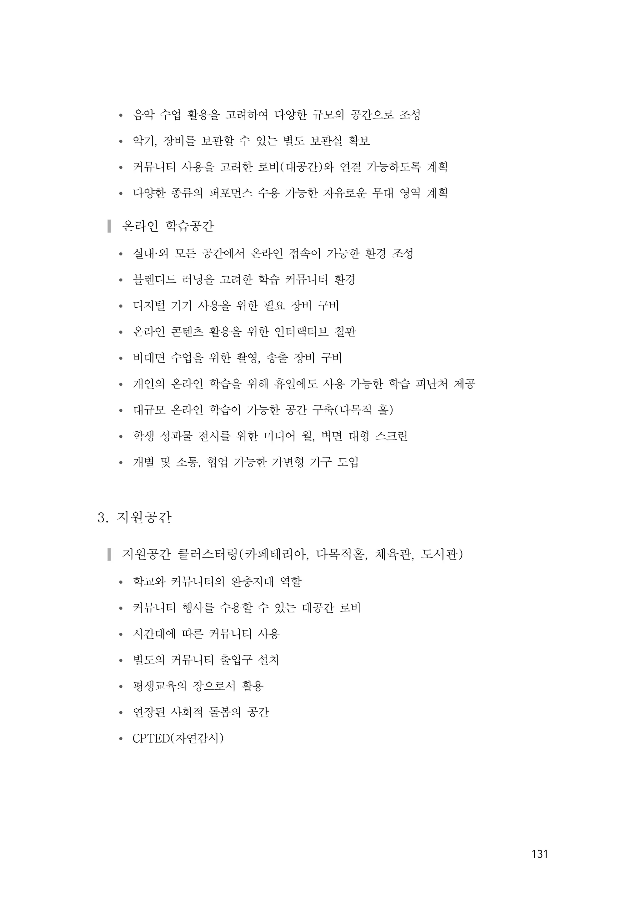 131
Ÿ 음악 수업 활용을 고려하여 다양한 규모의 공간으로 조성
Ÿ 악기, 장비를 보관할 수 있는 별도 보관실 확보
Ÿ 커뮤니티 사용을 고려한 로비(대공간)와 연결 가능하도록 계획
Ÿ 다양한 종류의 퍼포먼스 수용 가능한 자유로운 무대 영역 계획
▎온라인 학습공간
Ÿ 실내·외 모든 공간에서 온라인 접속이 가능한 환경 조성
Ÿ 블렌디드 러닝을 고려한 학습 커뮤니티 환경
Ÿ 디지털 기기 사용을 위한 필요 장비 구비
Ÿ 온라인 콘텐츠 활용을 위한 인터랙티브 칠판
Ÿ 비대면 수업을 위한 촬영, 송출 장비 구비
Ÿ 개인의 온라인 학습을 위해 휴일에도 사용 가능한 학습 피난처 제공
Ÿ 대규모 온라인 학습이 가능한 공간 구축(다목적 홀)
Ÿ 학생 성과물 전시를 위한 미디어 월, 벽면 대형 스크린
Ÿ 개별 및 소통, 협업 가능한 가변형 가구 도입
3. 지원공간
▎지원공간 클러스터링(카페테리아, 다목적홀, 체육관, 도서관)
Ÿ 학교와 커뮤니티의 완충지대 역할
Ÿ 커뮤니티 행사를 수용할 수 있는 대공간 로비
Ÿ 시간대에 따른 커뮤니티 사용
Ÿ 별도의 커뮤니티 출입구 설치
Ÿ 평생교육의 장으로서 활용
Ÿ 연장된 사회적 돌봄의 공간
Ÿ CPTED(자연감시)
 