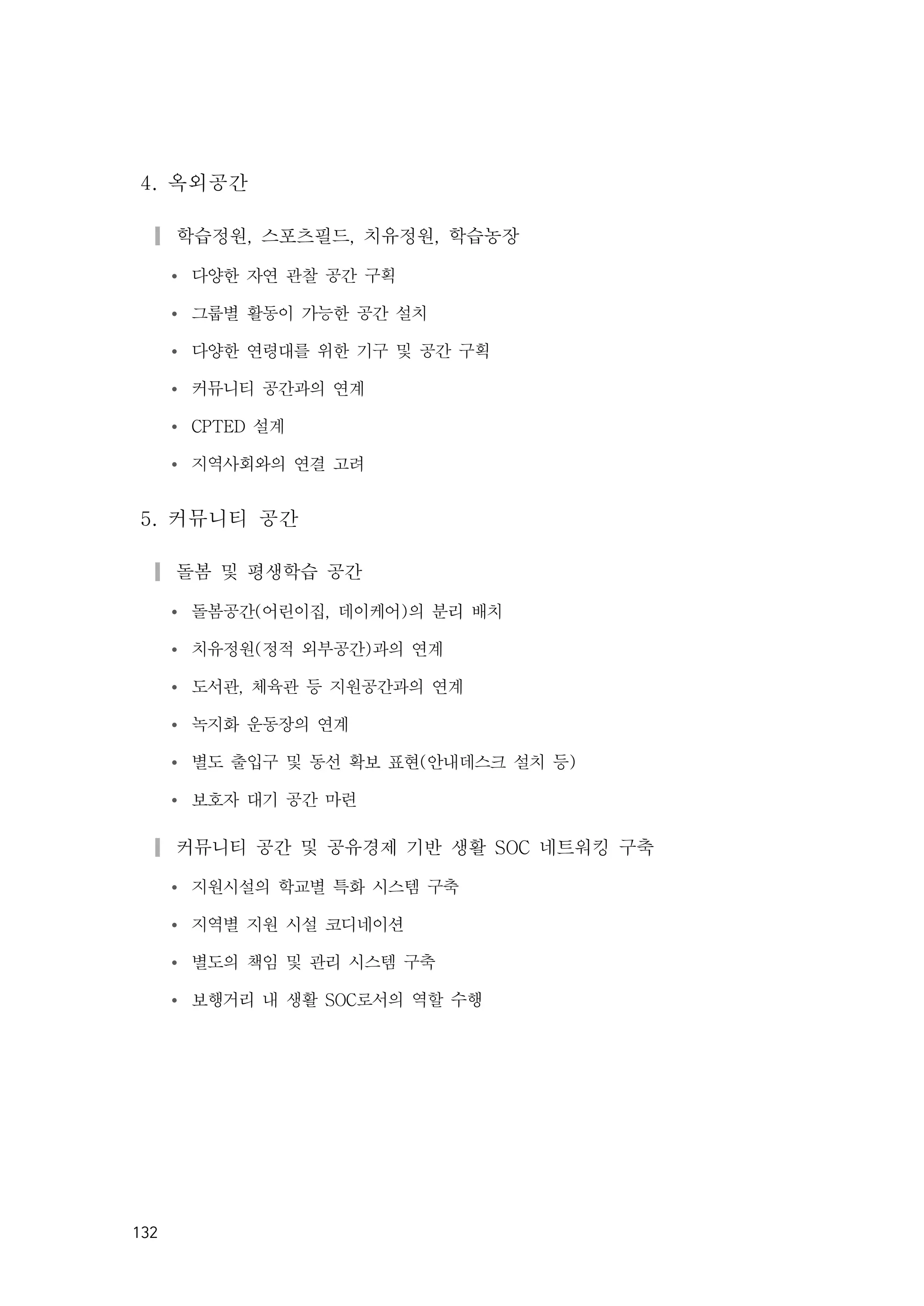 132
4. 옥외공간
▎학습정원, 스포츠필드, 치유정원, 학습농장
Ÿ 다양한 자연 관찰 공간 구획
Ÿ 그룹별 활동이 가능한 공간 설치
Ÿ 다양한 연령대를 위한 기구 및 공간 구획
Ÿ 커뮤니티 공간과의 연계
Ÿ CPTED 설계
Ÿ 지역사회와의 연결 고려
5. 커뮤니티 공간
▎돌봄 및 평생학습 공간
Ÿ 돌봄공간(어린이집, 데이케어)의 분리 배치
Ÿ 치유정원(정적 외부공간)과의 연계
Ÿ 도서관, 체육관 등 지원공간과의 연계
Ÿ 녹지화 운동장의 연계
Ÿ 별도 출입구 및 동선 확보 표현(안내데스크 설치 등)
Ÿ 보호자 대기 공간 마련
▎커뮤니티 공간 및 공유경제 기반 생활 SOC 네트워킹 구축
Ÿ 지원시설의 학교별 특화 시스템 구축
Ÿ 지역별 지원 시설 코디네이션
Ÿ 별도의 책임 및 관리 시스템 구축
Ÿ 보행거리 내 생활 SOC로서의 역할 수행
 